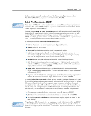 Capítulo 9: EIGRP 183
La figura también muestra la configuración para R3. Apenas se configure la red con clase
192.168.10.0, R3 establece adyacencias con ambos routers, R1 y R2.
9.2.5 Verificación de EIGRP
Antes de que EIGRP envíe o reciba actualizaciones, los routers deben establecer adyacencias con
sus vecinos. Los routers EIGRP establecen adyacencias con los routers vecinos mediante el inter-
cambio de paquetes de saludo EIGRP.
Utilice el comando show ip eigrp neighbors para ver la tabla de vecinos y verificar que EIGRP
haya establecido una adyacencia con sus vecinos. Con cada router, usted debería poder ver la di-
rección IP del router adyacente y la interfaz que este router utiliza para alcanzar a ese vecino
EIGRP. En la figura, podemos verificar que todos los routers han establecido las adyacencias nece-
sarias. Cada router tiene dos vecinos enumerados en la tabla de vecinos.
El resultado del comando show ip eigrp neighbor incluye:
■ Columna H: enumera a los vecinos en el orden en el que se detectaron.
■ Address: dirección IP del vecino.
■ Interface: interfaz local en la cual se recibió este paquete de saludo.
■ Hold: tiempo de espera actual. Cuando se recibe un paquete de saludo, este valor se
reestablece al tiempo de espera máximo para esa interfaz y luego se cuenta regresivamente
hasta cero. Si se llega a cero, el vecino se considera “desactivado”.
■ Uptime: cantidad de tiempo desde que este vecino se agregó a la tabla de vecinos.
■ SRTT (Temporizador de ida y vuelta sin complicaciones) y RTO (Intervalo de retransmisión):
utilizado por RTP para administrar paquetes EIGRP confiables. SRTT y RTO se analizan en
mayor profundidad en los cursos de CCNP.
■ Queue Count: debería ser siempre cero. Si fuera mayor que cero, entonces los paquetes
EIGRP están esperando para ser enviados. El conteo de cola se analiza en mayor profundidad
en los cursos de CCNP.
■ Sequence Number: utilizado para rastrear paquetes de actualización, consulta y respuesta. Los
números de secuencia se analizan en mayor profundidad en los cursos de CCNP.
El comando show ip eigrp neighbors es muy útil para verificar y solucionar problemas con EIGRP.
Si un vecino no se encuentra enumerado después de haber establecido las adyacencias con los vecinos
del router, verifique la interfaz local para asegurarse de que se encuentre activada con el comando
show ip interface brief. Si la interfaz está habilitada, intente hacer ping en la dirección IP del ve-
cino. Si el ping falla, esto significa que la interfaz del vecino está desactivada y debe activarse. Si el
ping es exitoso y EIGRP aún no ve al router como vecino, examine las siguientes configuraciones:
■ ¿Se encuentran configurados los dos routers con el mismo ID de proceso EIGRP?
■ ¿La red conectada directamente se encuentra incluida en las sentencias de red EIGRP?
■ ¿El comando passive-interface está configurado para impedir paquetes de saludo EIGRP
en la interfaz?
Al igual que con RIP, el comando show ip protocols se puede utilizar para verificar que EIGRP
se encuentre habilitado. El comando show ip protocols muestra distintos tipos de resultados es-
pecíficos de cada protocolo de enrutamiento. Examinaremos algunos de estos detalles en próximas
secciones.
 