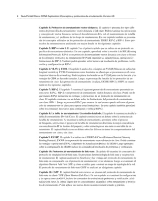 Capítulo 4: Protocolos de enrutamiento vector distancia. El capítulo 4 presenta dos tipos dife-
rentes de protocolos de enrutamiento: vector distancia y link-state. Podrá examinar las operaciones
y conceptos del vector distancia, incluso el descubrimiento de la red, el mantenimiento de la tabla
de enrutamiento y el problema de los loops de enrutamiento. En este capítulo también se presenta-
rán los conceptos utilizados en los protocolos de enrutamiento EIGRP, RIPv2 y RIPv1. Estos pro-
tocolos de enrutamiento se analizarán con mayor detalle en los siguientes capítulos
Capítulo 5: RIP versión 1. El capítulo 5 es el primer capítulo que se enfoca en un protocolo es-
pecífico de enrutamiento dinámico. En este capítulo, aprenderá sobre la versión 1 de RIP, (Routing
Information Protocol). RIPv1 es un protocolo de enrutamiento vector distancia con clase y fue uno
de los primeros protocolos de enrutamiento IP. Podrá examinar las características, operaciones y
limitaciones de RIPv1. También podrá aprender sobre técnicas de resolución de problemas, verifi-
cación y configuración de RIPv1.
Capítulo 6: VLSM y CIDR. El capítulo 6 analiza los conceptos de VLSM (Máscara de subred de
longitud variable) y CIDR (Enrutamiento entre dominios sin clase) que se presentaron en el curso
Aspectos básicos de networking. Podrá explorar los beneficios de VLSM junto con la función y las
ventajas de CIDR en las redes actuales. Luego, se presentará la función de los protocolos de en-
rutamiento sin clase. Los protocolos de enrutamiento sin clase, EIGRP, RIPv2 y OSPF, se exami-
narán en los siguientes capítulos.
Capítulo 7: RIPv2. El capítulo 7 examina el siguiente protocolo de enrutamiento presentado en
este curso: RIPv2. RIPv2 es un protocolo de enrutamiento vector distancia sin clase. Podrá ver de
qué manera RIPv2 demuestra las ventajas y operaciones de un protocolo de enrutamiento sin
clase. El capítulo comienza con un debate sobre las limitaciones del protocolo de enrutamiento
con clase: RIPv1. Luego se presenta RIPv2 para mostrar de qué manera puede utilizarse el proto-
colo de enrutamiento sin clase para superar estas limitaciones. En este capítulo también aprenderá
sobre los comandos necesarios para configurar y verificar RIPv2.
Capítulo 8: La tabla de enrutamiento: Un estudio detallado. El capítulo 8 examina en detalle la
tabla de enrutamiento IPv4 de Cisco. El capítulo comienza con un debate sobre la estructura de
la tabla de enrutamiento. Al examinar la tabla de enrutamiento, aprenderá sobre el proceso
de búsqueda, sobre cómo el proceso de la tabla de enrutamiento determina la mejor coincidencia
con una dirección IP de destino del paquete y sobre cómo ingresar una ruta en una tabla de en-
rutamiento. El capítulo finaliza con un debate sobre las diferencias entre los comportamientos del
enrutamiento con clase y sin clase.
Capítulo 9: EIGRP. El capítulo 9 se enfoca en el EIGRP de Cisco (Enhanced Interior Gateway
Routing Protocol). EIGRP es un protocolo de enrutamiento vector distancia sin clase. Podrá examinar
las ventajas y operaciones DUAL (Algoritmo de Actualización Difusa) de EIGRP. Luego aprenderá
sobre la configuración de EIGRP, incluso los comandos de resolución de problemas y verificación.
Capítulo 10: Protocolos de enrutamiento de link-state. El capítulo 10 examina los conceptos del
protocolo de enrutamiento de link-state. Se presentará la terminología de link-state y sus procesos
de enrutamiento. El capítulo analizará los beneficios y las ventajas del protocolo de enrutamiento de
link-state en comparación con el protocolo de enrutamiento vector distancia. Luego se examinará el
algoritmo Shortest Path First (SPF) y cómo se utiliza para construir un mapa de topología de la red.
El protocolo de enrutamiento de link-state OSPF se analizará en el siguiente capítulo.
Capítulo 11: OSPF. El capítulo final de este curso es un examen del protocolo de enrutamiento de
link-state sin clase OSPF (Open Shortest Path First). En este capítulo se examinará la configuración
y las operaciones de OSPF, incluso los comandos de resolución de problemas y verificación. Al fi-
nalizar este curso, se sentirá seguro por los conocimientos adquiridos sobre enrutamiento y protoco-
los de enrutamiento. Podrá aplicar sus nuevas destrezas con constante estudio y práctica.
4 Guía Portátil Cisco. CCNA Exploration: Conceptos y protocolos de enrutamiento, Versión 4.0
 