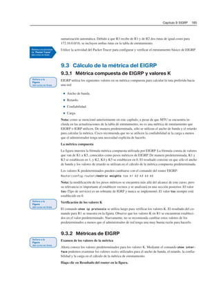 Capítulo 9: EIGRP 185
sumarización automática. Debido a que R3 recibe de R1 y de R2 dos rutas de igual costo para
172.16.0.0/16, se incluyen ambas rutas en la tabla de enrutamiento.
Utilice la actividad del Packet Tracer para configurar y verificar el enrutamiento básico de EIGRP.
9.3 Cálculo de la métrica del EIGRP
9.3.1 Métrica compuesta de EIGRP y valores K
EIGRP utiliza los siguientes valores en su métrica compuesta para calcular la ruta preferida hacia
una red:
■ Ancho de banda.
■ Retardo.
■ Confiabilidad.
■ Carga.
Nota: como se mencionó anteriormente en este capítulo, a pesar de que MTU se encuentra in-
cluida en las actualizaciones de la tabla de enrutamiento, no es una métrica de enrutamiento que
EIGRP o IGRP utilicen. De manera predeterminada, sólo se utilizan el ancho de banda y el retardo
para calcular la métrica. Cisco recomienda que no se utilicen la confiabilidad ni la carga a menos
que el administrador tenga una necesidad explícita de hacerlo.
La métrica compuesta
La figura muestra la fórmula métrica compuesta utilizada por EIGRP. La fórmula consta de valores
que van de K1 a K5, conocidos como pesos métricos de EIGRP. De manera predeterminada, K1 y
K3 se establecen en 1, y K2, K4 y K5 se establecen en 0. El resultado consiste en que sólo el ancho
de banda y los valores de retardo se utilizan en el cálculo de la métrica compuesta predeterminada.
Los valores K predeterminados pueden cambiarse con el comando del router EIGRP:
Router(config-router)#metric weights tos k1 k2 k3 k4 k5
Nota: la modificación de los pesos métricos se encuentra más allá del alcance de este curso, pero
su relevancia es importante al establecer vecinos y se analizará en una sección posterior. El valor
tos (Tipo de servicio) es un sobrante de IGRP y nunca se implementó. El valor tos siempre está
establecido en 0.
Verificación de los valores K
El comando show ip protocols se utiliza luego para verificar los valores K. El resultado del co-
mando para R1 se muestra en la figura. Observe que los valores K en R1 se encuentran estableci-
dos en el valor predeterminado. Nuevamente, no se recomienda cambiar estos valores de los
predeterminados a menos que el administrador de red tenga una muy buena razón para hacerlo.
9.3.2 Métricas de EIGRP
Examen de los valores de la métrica
Ahora conoce los valores predeterminados para los valores K. Mediante el comando show inter-
face podemos examinar los valores reales utilizados para el ancho de banda, el retardo, la confia-
bilidad y la carga en el cálculo de la métrica de enrutamiento.
Haga clic en Resultado del router en la figura.
 