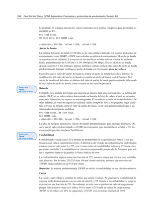 186 Guía Portátil Cisco. CCNA Exploration: Conceptos y protocolos de enrutamiento, Versión 4.0
El resultado en la figura muestra los valores utilizados en la métrica compuesta para la interfaz se-
rial 0/0/0 en R1.
MTU 1500 bytes,
BW 1544 kbit, DLY 20000 usec,
reliability 255/255, txload 1/255, rxload 1/255
Ancho de banda
La métrica del ancho de banda (1544 kbit) es un valor estático utilizado por algunos protocolos de
enrutamiento, como EIGRP y OSPF, para calcular su métrica de enrutamiento. El ancho de banda
se muestra en kbit (kilobits). La mayoría de las interfaces seriales utilizan el valor de ancho de
banda predeterminado de 1544 kbit o 1 544 000 bps (1544 Mbps). Éste es el ancho de banda
de una conexión T1. Sin embargo, algunas interfaces seriales utilizan otro valor de ancho de banda
predeterminado. Siempre verifique el ancho de banda con el comando show interface.
Es posible que el valor del ancho de banda no refleje el ancho de banda físico de la interfaz. La
modificación del valor del ancho de banda no cambia el ancho de banda real del enlace. Si el
ancho de banda real del enlace es distinto del valor de ancho de banda predeterminado, debe modi-
ficar el valor de ancho de banda, como veremos en una sección posterior.
Retardo
El retardo es la medida del tiempo que necesita un paquete para atravesar una ruta. La métrica del
retardo (DLY) es un valor estático determinado en función del tipo de enlace al cual se encuentra
conectada la interfaz y se expresa en microsegundos. El retardo no se mide en forma dinámica. En
otras palabras, el router no registra en realidad cuánto tiempo les lleva a los paquetes llegar al des-
tino. El valor de retardo, como el valor de ancho de banda, es un valor predeterminado que el ad-
ministrador de red puede modificar.
MTU 1500 bytes, BW 1544 Kbit,
DLY 20000 usec,
reliability 255/255, txload 1/255, rxload 1/255
La tabla en la figura muestra los valores de retardo predeterminados para distintas interfaces. Ob-
serve que el valor predeterminado es 20 000 microsegundos para las interfaces seriales y 100 mi-
crosegundos para las interfaces FastEthernet.
Confiabilidad
Confiabilidad (reliability) es la medida de probabilidad en la que fallará el enlace o con qué
frecuencia el enlace experimenta errores. A diferencia del retardo, la confiabilidad se mide dinámi-
camente con un valor entre 0 y 255, con 1 como enlace de confiabilidad mínima y 255 como cien
por ciento confiable. La confiabilidad se calcula en un promedio ponderado de 5 minutos para evi-
tar el repentino impacto de grandes (o bajos) índices de error.
La confiabilidad se expresa como una fracción de 255; mientras mayor sea el valor, más confiable
será el enlace. Por lo tanto, 255/255 sería 100 por ciento confiable, mientras que un enlace de
234/255 sería confiable en un 91,8 por ciento.
Recuerde: de manera predeterminada, EIGRP no utiliza la confiabilidad en sus cálculos métricos.
Carga
La carga (load) refleja la cantidad de tráfico que utiliza el enlace. Al igual que la confiabilidad, la
carga se mide dinámicamente con un valor de entre 0 y 255. Similar a la confiabilidad, la carga se
expresa con una fracción de 255. Sin embargo, en este caso se prefiere un valor de carga menor
porque indica menos carga en el enlace. Por lo tanto, 1/255 sería un enlace de carga mínima.
40/255 es un enlace con 16% de capacidad y 255/255 sería un enlace saturado al 100%
 