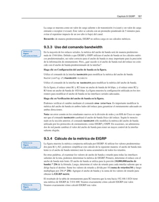 Capítulo 9: EIGRP 187
La carga se muestra como un valor de carga saliente o de transmisión (txload) y un valor de carga
entrante o receptor (rxload). Este valor se calcula con un promedio ponderado de 5 minutos para
evitar el repentino impacto de un uso alto (o bajo) del canal.
Recuerde: de manera predeterminada, EIGRP no utiliza carga en sus cálculos métricos.
9.3.3 Uso del comando bandwidth
En la mayoría de los enlaces seriales, la métrica del ancho de banda será de manera predetermi-
nada de 1544 kbits. Debido a que EIGRP y OSPF utilizan el ancho de banda en los cálculos métri-
cos predeterminados, un valor correcto para el ancho de banda es muy importante para la precisión
de la información de enrutamiento. Pero, ¿qué sucede si el ancho de banda real del enlace no coin-
cide con el ancho de banda predeterminado de la interfaz?
Haga clic en Configuración del ancho de banda en la figura.
Utilice el comando de la interfaz bandwidth para modificar la métrica del ancho de banda:
Router(config-if)#bandwidth kilobits
Utilice el comando de la interfaz no bandwidth para modificar la métrica del ancho de banda.
En la figura, el enlace entre R1 y R2 tiene un ancho de banda de 64 kbps, y el enlace entre R2 y
R3 tiene un ancho de banda de 1024 kbps. La figura muestra la configuración utilizada en los tres
routers para modificar el ancho de banda en las interfaces seriales adecuadas.
Haga clic en Verificación del ancho de banda en la figura.
Podemos verificar el cambio mediante el comando show interface. Es importante modificar la
métrica del ancho de banda en ambos lados del enlace para garantizar el enrutamiento adecuado en
ambas direcciones.
Nota: un error común en los estudiantes nuevos en la división de redes y en IOS de Cisco es supo-
ner que el comando bandwidth cambiará el ancho de banda físico del enlace. Según lo mencio-
nado en la sección anterior, el comando bandwidth sólo modifica la métrica del ancho de banda
utilizada por los protocolos de enrutamiento, como EIGRP y OSPF. En ocasiones, un administra-
dor de red puede cambiar el valor del ancho de banda para tener un mayor control de la interfaz
saliente elegida.
9.3.4 Cálculo de la métrica de EIGRP
La figura muestra la métrica compuesta utilizada por EIGRP. Al utilizar los valores predetermina-
dos para K1 y K3, podemos simplificar este cálculo de la siguiente manera: el ancho de banda más
lento (o el ancho de banda mínimo) más la suma acumulativa de todos los retardos.
En otras palabras, al examinar los valores de ancho de banda y retardo para todas las interfaces
salientes de la ruta, podemos determinar la métrica de EIGRP. Primero, determine el enlace con el
ancho de banda más lento. El ancho de banda se utiliza para la porción (10,000,000/ancho de
banda) * 256 de la fórmula. Luego, determine el valor de retardo para cada interfaz saliente que se
dirige hacia el destino. Sume los valores de retardo y divida por 10 (suma de retardos/10) y luego
multiplique por 256 (* 256). Agregue el ancho de banda y la suma de los valores de retardo para
obtener la EIGRP metric.
El resultado de la tabla de enrutamiento para R2 muestra que la ruta hacia 192.168.1.0/24 tiene
una métrica de EIGRP de 3 014 400. Veamos exactamente cómo calculó EIGRP este valor.
Veamos exactamente cómo calculó EIGRP este valor.
 