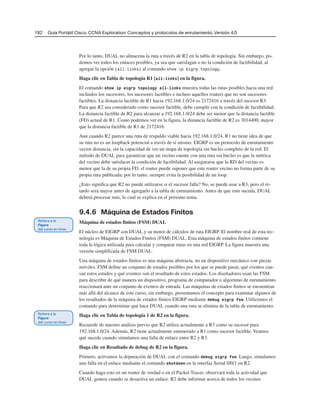 192 Guía Portátil Cisco. CCNA Exploration: Conceptos y protocolos de enrutamiento, Versión 4.0
Por lo tanto, DUAL no almacena la ruta a través de R2 en la tabla de topología. Sin embargo, po-
demos ver todos los enlaces posibles, ya sea que satisfagan o no la condición de factibilidad, al
agregar la opción [all-links] al comando show ip eigrp topology.
Haga clic en Tabla de topología R1 [all-links] en la figura.
El comando show ip eigrp topology all-links muestra todas las rutas posibles hacia una red
incluidos los sucesores, los sucesores factibles e incluso aquellos routers que no son sucesores
factibles. La distancia factible de R1 hacia 192.168.1.0/24 es 2172416 a través del sucesor R3.
Para que R2 sea considerado como sucesor factible, debe cumplir con la condición de factibilidad.
La distancia factible de R2 para alcanzar a 192.168.1.0/24 debe ser menor que la distancia factible
(FD) actual de R1. Como podemos ver en la figura, la distancia factible de R2 es 3014400, mayor
que la distancia factible de R1 de 2172416.
Aun cuando R2 parece una ruta de respaldo viable hacia 192.168.1.0/24, R1 no tiene idea de que
su ruta no es un loopback potencial a través de sí mismo. EIGRP es un protocolo de enrutamiento
vector distancia, sin la capacidad de ver un mapa de topología sin bucles completo de la red. El
método de DUAL para garantizar que un vecino cuente con una ruta sin bucles es que la métrica
del vecino debe satisfacer la condición de factibilidad. Al asegurarse que la RD del vecino es
menor que la de su propia FD, el router puede suponer que este router vecino no forma parte de su
propia ruta publicada; por lo tanto, siempre evita la posibilidad de un loop.
¿Esto significa que R2 no puede utilizarse si el sucesor falla? No, se puede usar a R3, pero el re-
tardo será mayor antes de agregarlo a la tabla de enrutamiento. Antes de que esto suceda, DUAL
deberá procesar más, lo cual se explica en el próximo tema.
9.4.6 Máquina de Estados Finitos
Máquina de estados finitos (FSM) DUAL
El núcleo de EIGRP son DUAL y su motor de cálculos de ruta EIGRP. El nombre real de esta tec-
nología es Máquina de Estados Finitos (FSM) DUAL. Esta máquina de estados finitos contiene
toda la lógica utilizada para calcular y comparar rutas en una red EIGRP. La figura muestra una
versión simplificada de FSM DUAL.
Una máquina de estados finitos es una máquina abstracta, no un dispositivo mecánico con piezas
móviles. FSM define un conjunto de estados posibles por los que se puede pasar, qué eventos cau-
san estos estados y qué eventos son el resultado de estos estados. Los diseñadores usan las FSM
para describir de qué manera un dispositivo, programa de computador o algoritmo de enrutamiento
reaccionará ante un conjunto de eventos de entrada. Las máquinas de estados finitos se encuentran
más allá del alcance de este curso, sin embargo, presentamos el concepto para examinar algunos de
los resultados de la máquina de estados finitos EIGRP mediante debug eigrp fsm. Utilicemos el
comando para determinar qué hace DUAL cuando una ruta se elimina de la tabla de enrutamiento.
Haga clic en Tabla de topología 1 de R2 en la figura.
Recuerde de nuestro análisis previo que R2 utiliza actualmente a R3 como su sucesor para
192.168.1.0/24. Además, R2 tiene actualmente enumerado a R1 como sucesor factible. Veamos
qué sucede cuando simulamos una falla de enlace entre R2 y R3.
Haga clic en Resultado de debug de R2 en la figura.
Primero, activamos la depuración de DUAL con el comando debug eigrp fsm. Luego, simulamos
una falla en el enlace mediante el comando shutdown en la interfaz Serial 0/0/1 en R2.
Cuando haga esto en un router de verdad o en el Packet Tracer, observará toda la actividad que
DUAL genera cuando se desactiva un enlace. R2 debe informar acerca de todos los vecinos
 