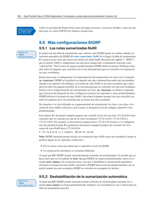 194 Guía Portátil Cisco. CCNA Exploration: Conceptos y protocolos de enrutamiento, Versión 4.0
Utilice la actividad del Packet Tracer para investigar sucesores y sucesores factibles, como así tam-
bién para ver cómo FSM DUAL elimina e instala rutas.
9.5 Más configuraciones EIGRP
9.5.1 Las rutas sumarizadas Null0
El análisis de una tabla de enrutamiento que contiene rutas EIGRP puede ser confuso debido a la
inclusión automática de EIGRP del rutas sumarizadas Null0. En la figura, la tabla de enrutamiento
R1 cuenta con dos rutas que tienen una interfaz de salida Null0. Recuerde del capítulo 7, “RIPv2”,
que la interfaz Null0 es simplemente una ruta hacia ningún lado, comúnmente conocida como
“cubo de bits”. Por lo tanto, de manera predeterminada, EIGRP utiliza la interfaz Null0 para dese-
char todos los paquetes que coincidan con la ruta principal pero que no coincidan con ninguna de
las rutas secundarias.
Puede pensar que si configuramos el comportamiento del enrutamiento sin clase con el comando
ip classless, EIGRP no desechará ese paquete sino que continuará buscando una ruta predeter-
minada o de superred. Sin embargo, el resumen de rutas Null0 es una ruta secundaria que coinci-
dirá con todos los paquetes posibles de la ruta principal que no coinciden con otra ruta secundaria.
Incluso con el comportamiento del enrutamiento sin clase, ip classless, en donde se esperaría
que el proceso de búsqueda de rutas verifique la existencia de superredes y rutas predeterminadas,
EIGRP utilizará el resumen de rutas Null0 y desechará al paquete porque esta ruta coincidirá con
todos los paquetes de la ruta principal que no tienen una ruta secundaria.
Sin importar si se está utilizando un comportamiento de enrutamiento sin clase o con clase, el re-
sumen de rutas null0 se utilizará y, por lo tanto, se denegará el uso de cualquier superred o ruta
predeterminada.
En la figura, R1 descartará cualquier paquete que coincida con la red con clase 172.16.0.0/16 prin-
cipal pero que no coincida con una de las rutas secundarias 172.16.1.0/24, 172.16.2.0/24 o
172.16.3.0/24. Por ejemplo, se descartará un paquete hacia 172.16.4.10. Incluso si se configurara
una ruta predeterminada, R1 igualmente descartaría el paquete porque éste coincide con el re-
sumen de rutas Null0 hacia 172.16.0.0/16.
D 172.16.0.0/16 is a summary, 00:46:10, Null0
Nota: EIGRP automáticamente incluye un resumen de rutas Null0 como ruta secundaria cuando se
produce alguna de las siguientes condiciones:
■ Por lo menos existe una subred que se aprendió a través de EIGRP.
■ La sumarización automática se encuentra habilitada.
Al igual que RIP, EIGRP resume automáticamente en bordes de red principales. Es posible que ya
haya observado en el resultado de show run que EIGRP, de manera predeterminada, utiliza el co-
mando auto-summary. En el próximo tema, verá que si deshabilita la sumarización automática
eliminará el resumen de rutas Null0 y permitirá a EIGRP buscar una ruta predeterminada o de su-
perred cuando una ruta secundaria EIGRP no coincida con un paquete de destino.
9.5.2 Deshabilitación de la sumarización automática
Al igual que RIP, EIGRP resume automáticamente en bordes de red principales mediante el co-
mando auto-summary en forma predeterminada. Podemos ver el resultado de esto si observamos la
tabla de enrutamiento para R3.
 