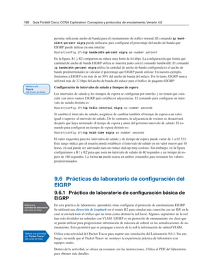 198 Guía Portátil Cisco. CCNA Exploration: Conceptos y protocolos de enrutamiento, Versión 4.0
permita suficiente ancho de banda para el enrutamiento de tráfico normal. El comando ip band-
width-percent eigrp puede utilizarse para configurar el porcentaje del ancho de banda que
EIGRP puede utilizar en una interfaz.
Router(config-if)#ip bandwidth-percent eigrp as-number percent
En la figura, R1 y R2 comparten un enlace muy lento de 64 kbps. La configuración que limita qué
cantidad de ancho de banda EIGRP utiliza se muestra junto con el comando bandwidth. El comando
ip bandwidth-percent eigrp utiliza la cantidad de ancho de banda configurada (o el ancho de
banda predeterminado) al calcular el porcentaje que EIGRP puede utilizar. En nuestro ejemplo,
limitamos a EIGRP a no más de un 50% del ancho de banda del enlace. Por lo tanto, EIGRP nunca
utilizará más de 32 kbps del ancho de banda del enlace para el tráfico de paquetes EIGRP.
Configuración de intervalos de saludo y tiempos de espera
Los intervalos de saludo y los tiempos de espera se configuran por interfaz y no tienen que coin-
cidir con otros routers EIGRP para establecer adyacencias. El comando para configurar un inter-
valo de saludo distinto es:
Router(config-if)#ip hello-interval eigrp as-number seconds
Si cambia el intervalo de saludo, asegúrese de cambiar también el tiempo de espera a un valor
igual o superior al intervalo de saludo. De lo contrario, la adyacencia de vecinos se desactivará
después que haya terminado el tiempo de espera y antes del próximo intervalo de saludo. El co-
mando para configurar un tiempo de espera distinto es:
Router(config-if)#ip hold-time eigrp as-number seconds
El valor segundos para los intervalos de saludo y de tiempo de espera puede variar de 1 a 65 535.
Este rango indica que el usuario puede establecer el intervalo de saludo en un valor mayor que 18
horas, el cual puede ser adecuado para un enlace dial-up muy costoso. Sin embargo, en la figura
configuramos a R1 y R2 para que usen un intervalo de saludo de 60 segundos y un tiempo de es-
pera de 180 segundos. La forma no puede usarse en ambos comandos para restaurar los valores
predeterminados.
9.6 Prácticas de laboratorio de configuración del
EIGRP
9.6.1 Práctica de laboratorio de configuración básica de
EIGRP
En esta práctica de laboratorio, aprenderá cómo configurar el protocolo de enrutamiento EIGRP.
Se utilizará una dirección de loopback en el router R2 para simular una conexión con un ISP, en la
cual se enviará todo el tráfico que no tiene como destino la red local. Algunos segmentos de la red
han sido divididos en subredes con VLSM. EIGRP es un protocolo de enrutamiento sin clase que
se puede utilizar para proporcionar información de máscara de subred en las actualizaciones de en-
rutamiento. Esto permitirá que se propague a través de la red la información de subred VLSM.
Utilice esta actividad del Packet Tracer para repetir una simulación del Laboratorio 9.6.1. Sin em-
bargo, recuerde que el Packet Tracer no sustituye la experiencia práctica de laboratorio con
equipos reales.
Dentro de la actividad, se ofrece un resumen con las instrucciones. Utilice el PDF del laboratorio
para obtener más detalles.
 