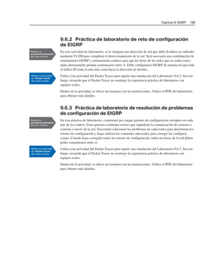 Capítulo 9: EIGRP 199
9.6.2 Práctica de laboratorio de reto de configuración
de EIGRP
En esta actividad de laboratorio, se le otorgará una dirección de red que debe dividirse en subredes
mediante VLSM para completar el direccionamiento de la red. Será necesaria una combinación de
enrutamiento EIGRP y enrutamiento estático para que los hosts de las redes que no están conec-
tadas directamente puedan comunicarse entre sí. Debe configurarse EIGRP de manera tal que todo
el tráfico IP tome la ruta más corta hacia la dirección de destino.
Utilice esta actividad del Packet Tracer para repetir una simulación del Laboratorio 9.6.2. Sin em-
bargo, recuerde que el Packet Tracer no sustituye la experiencia práctica de laboratorio con
equipos reales.
Dentro de la actividad, se ofrece un resumen con las instrucciones. Utilice el PDF del laboratorio
para obtener más detalles.
9.6.3 Práctica de laboratorio de resolución de problemas
de configuración de EIGRP
En esta práctica de laboratorio, comenzará por cargar guiones de configuración corruptos en cada
uno de los routers. Estos guiones contienen errores que impedirán la comunicación de extremo a
extremo a través de la red. Necesitará solucionar los problemas de cada router para determinar los
errores de configuración y luego utilizar los comandos adecuados para corregir las configura-
ciones. Cuando haya corregido todos los errores de configuración, todos los hosts de la red deben
poder comunicarse entre sí.
Utilice esta actividad del Packet Tracer para repetir una simulación del Laboratorio 9.6.3. Sin em-
bargo, recuerde que el Packet Tracer no sustituye la experiencia práctica de laboratorio con
equipos reales.
Dentro de la actividad, se ofrece un resumen con las instrucciones. Utilice el PDF del laboratorio
para obtener más detalles.
 
