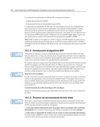 204 Guía Portátil Cisco. CCNA Exploration: Conceptos y protocolos de enrutamiento, Versión 4.0
Los protocolos de enrutamiento de link-state IP se muestran en la figura:
■ Open Shortest Path First (OSPF).
■ Intermediate-System-to-Intermediate-System (IS-IS).
Los protocolos de enrutamiento de link-state son conocidos por presentar una complejidad bas-
tante mayor que sus vectores distancia equivalentes. Sin embargo, la funcionalidad y configu-
ración básicas de los protocolos de enrutamiento de link-state no son complejas en absoluto.
Incluso el mismo algoritmo puede comprenderse fácilmente, como podrá ver en el siguiente tema.
Las operaciones OSPF básicas pueden configurarse con un comando router ospf process-id y
una sentencia de red, similar a otros protocolos de enrutamiento como RIP y EIGRP.
Nota: OSPF se analiza en el capítulo 11 e IS-IS se analiza en CCNP. También hay protocolos de
enrutamiento de link-state para las redes que no son IP. Estos incluyen DNA de fase V de DEC y
el NetWare Link Services Protocol (NLSP) de Novell, que no forman parte del currículo de CCNA
ni CCNP.
10.1.2 Introducción al algoritmo SPF
Al algoritmo de Dijkstra se le llama comúnmente algoritmo shortest path first (SPF). Este algo-
ritmo acumula costos a lo largo de cada ruta, desde el origen hasta el destino. Si bien al algoritmo
de Dijkstra se le conoce como el algoritmo shortest path first (abrir primero la ruta de acceso más
corta), éste es de hecho el objetivo de cada algoritmo de enrutamiento.
En la figura, cada ruta se rotula con un valor arbitrario para el costo. El costo de la ruta más corta para
que R2 envíe paquetes a la LAN conectada a R3 es 27. Observe que este costo no es 27 para que
todos los routers alcancen la LAN conectada a R3. Cada router determina su propio costo hacia cada
destino en la topología. En otros términos, cada router calcula el algoritmo SPF y determina el cos-
to desde su propia perspectiva. Esto se volverá más evidente más adelante en este capítulo.
Haga clic en R1 en la figura.
Para R1, la ruta más corta hacia cada LAN, junto con el costo, se muestra en la tabla. La ruta más
corta no es necesariamente la ruta con la menor cantidad de saltos. Por ejemplo, observe la ruta
hacia la LAN R5. Podría pensar que R1 realizará el envío directamente a R4 en lugar de R3. Sin
embargo, el costo para llegar a R4 directamente (22) es más alto que el costo para llegar a R4 a
través de R3 (17).
Continúe haciendo clic en R2, hasta llegar a R5 en la figura.
Observe la ruta más corta para que cada router alcance cada una de las LAN, como se muestra en
las tablas.
10.1.3 Proceso de enrutamiento de link-state
Por lo tanto, ¿de qué manera exactamente funciona un protocolo de enrutamiento de link-state?
Todos los routers de nuestra topología completarán el siguiente proceso genérico de enrutamiento
de link-state para alcanzar un estado de convergencia:
1. Cada router obtiene información sobre sus propios enlaces, sus propias redes conectadas
directamente. Esto se realiza al detectar que una interfaz se encuentra en el estado activado.
2. Cada router es responsable de reunirse con sus vecinos en redes conectadas directamente.
En forma similar a EIGRP, los routers de link-state lo realizan intercambiando paquetes de saludo
con otros routers de link-state en redes conectadas directamente.
 