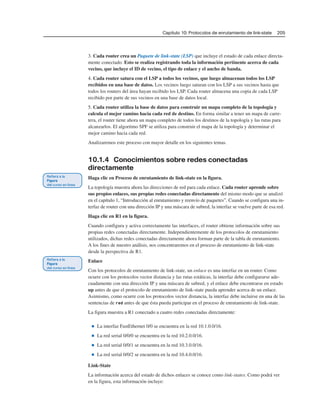 Capítulo 10: Protocolos de enrutamiento de link-state 205
3. Cada router crea un Paquete de link-state (LSP) que incluye el estado de cada enlace directa-
mente conectado. Esto se realiza registrando toda la información pertinente acerca de cada
vecino, que incluye el ID de vecino, el tipo de enlace y el ancho de banda.
4. Cada router satura con el LSP a todos los vecinos, que luego almacenan todos los LSP
recibidos en una base de datos. Los vecinos luego saturan con los LSP a sus vecinos hasta que
todos los routers del área hayan recibido los LSP. Cada router almacena una copia de cada LSP
recibido por parte de sus vecinos en una base de datos local.
5. Cada router utiliza la base de datos para construir un mapa completo de la topología y
calcula el mejor camino hacia cada red de destino. En forma similar a tener un mapa de carre-
tera, el router tiene ahora un mapa completo de todos los destinos de la topología y las rutas para
alcanzarlos. El algoritmo SPF se utiliza para construir el mapa de la topología y determinar el
mejor camino hacia cada red.
Analizaremos este proceso con mayor detalle en los siguientes temas.
10.1.4 Conocimientos sobre redes conectadas
directamente
Haga clic en Proceso de enrutamiento de link-state en la figura.
La topología muestra ahora las direcciones de red para cada enlace. Cada router aprende sobre
sus propios enlaces, sus propias redes conectadas directamente del mismo modo que se analizó
en el capítulo 1, “Introducción al enrutamiento y reenvío de paquetes”. Cuando se configura una in-
terfaz de router con una dirección IP y una máscara de subred, la interfaz se vuelve parte de esa red.
Haga clic en R1 en la figura.
Cuando configura y activa correctamente las interfaces, el router obtiene información sobre sus
propias redes conectadas directamente. Independientemente de los protocolos de enrutamiento
utilizados, dichas redes conectadas directamente ahora forman parte de la tabla de enrutamiento.
A los fines de nuestro análisis, nos concentraremos en el proceso de enrutamiento de link-state
desde la perspectiva de R1.
Enlace
Con los protocolos de enrutamiento de link-state, un enlace es una interfaz en un router. Como
ocurre con los protocolos vector distancia y las rutas estáticas, la interfaz debe configurarse ade-
cuadamente con una dirección IP y una máscara de subred, y el enlace debe encontrarse en estado
up antes de que el protocolo de enrutamiento de link-state pueda aprender acerca de un enlace.
Asimismo, como ocurre con los protocolos vector distancia, la interfaz debe incluirse en una de las
sentencias de red antes de que ésta pueda participar en el proceso de enrutamiento de link-state.
La figura muestra a R1 conectado a cuatro redes conectadas directamente:
■ La interfaz FastEthernet 0/0 se encuentra en la red 10.1.0.0/16.
■ La red serial 0/0/0 se encuentra en la red 10.2.0.0/16.
■ La red serial 0/0/1 se encuentra en la red 10.3.0.0/16.
■ La red serial 0/0/2 se encuentra en la red 10.4.0.0/16.
Link-State
La información acerca del estado de dichos enlaces se conoce como link-states. Como podrá ver
en la figura, esta información incluye:
 