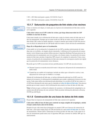 Capítulo 10: Protocolos de enrutamiento de link-state 207
3. R1 -> R3; Red serial punto a punto; 10.3.0.0/16; Costo 5.
4. R1 -> R4; Red serial punto a punto; 10.4.0.0/16; Costo 20.
10.1.7 Saturación de paquetes de link-state a los vecinos
Como se muestra en la figura, el cuarto paso en el proceso de enrutamiento de link-state consiste
en lo siguiente:
Cada router satura con el LSP a todos los vecinos, que luego almacenan todos los LSP
recibidos en una base de datos.
Cada router inunda con su información de link-state a todos los demás routers de link-state en el
área de enrutamiento. Siempre que un router recibe un LSP de un router vecino, envía de inme-
diato dicho LSP a todas las demás interfaces, excepto la interfaz que recibió el LSP. Este proceso
crea un efecto de saturación de los LSP desde todos los routers a través del área de enrutamiento.
Haga clic en Reproducir para ver la animación.
Como podrá ver en la animación, la inundación de los LSP se produce prácticamente de inme-
diato una vez recibidos, sin ningún cálculo intermedio. A diferencia de los protocolos de enruta-
miento vector distancia que primero deben ejecutar el algoritmo Bellman-Ford para procesar las
actualizaciones de enrutamiento antes de enviarlas a los demás routers, los protocolos de enruta-
miento de link-state calculan el algoritmo SPF después de completar la saturación. Como conse-
cuencia, los protocolos de enrutamiento de link-state alcanzan la convergencia mucho más rápido
que los protocolos de enrutamiento vector distancia.
Recuerde que los LSP no necesitan enviarse periódicamente. Un LSP sólo necesita enviarse:
■ Durante la puesta en marcha inicial del router o del proceso del protocolo de enrutamiento en
dicho router.
■ Cuando hay un cambio en la topología, incluido un enlace que se desactiva o activa, o una
adyacencia de vecinos que se establece o se rompe.
Además de la información de link-state, se incluye información adicional en el LSP, como los
números de secuencia y la información de antigüedad, para ayudar a administrar el proceso de satu-
ración. Cada router utiliza esta información para determinar si ya recibió el LSP de otro router o si
el LSP tiene información más nueva que la contenida en la base de datos de link-state. Este proceso
permite que un router conserve sólo la información más actual en su base de datos de link-state.
Nota: la forma en que se utilizan los números de secuencia y la información de antigüedad se en-
cuentra más allá del alcance de este currículo. Podrá encontrar información adicional en Routing
TCP/IP por Jeff Doyle.
10.1.8 Construcción de una base de datos de link-state
El paso final en el proceso de enrutamiento de link-state consiste en lo siguiente:
Cada router utiliza la base de datos para construir un mapa completo de la topología y calcula
el mejor camino hacia cada red de destino.
Después de que cada router haya propagado sus propios LSP con el proceso de saturación de
link-state, cada router tendrá luego un LSP proveniente de cada router de link-state en el área
de enrutamiento. Dichos LSP se almacenan en la base de datos de link-state. Cada router en el
área de enrutamiento puede ahora usar el algoritmo SPF para construir los árboles SPF que vio
anteriormente.
 