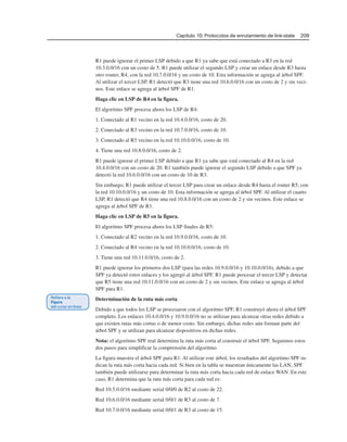 Capítulo 10: Protocolos de enrutamiento de link-state 209
R1 puede ignorar el primer LSP debido a que R1 ya sabe que está conectado a R3 en la red
10.3.0.0/16 con un costo de 5. R1 puede utilizar el segundo LSP y crear un enlace desde R3 hasta
otro router, R4, con la red 10.7.0.0/16 y un costo de 10. Esta información se agrega al árbol SPF.
Al utilizar el tercer LSP, R1 detectó que R3 tiene una red 10.6.0.0/16 con un costo de 2 y sin veci-
nos. Este enlace se agrega al árbol SPF de R1.
Haga clic en LSP de R4 en la figura.
El algoritmo SPF procesa ahora los LSP de R4:
1. Conectado al R1 vecino en la red 10.4.0.0/16, costo de 20.
2. Conectado al R3 vecino en la red 10.7.0.0/16, costo de 10.
3. Conectado al R5 vecino en la red 10.10.0.0/16, costo de 10.
4. Tiene una red 10.8.0.0/16, costo de 2.
R1 puede ignorar el primer LSP debido a que R1 ya sabe que está conectado al R4 en la red
10.4.0.0/16 con un costo de 20. R1 también puede ignorar el segundo LSP debido a que SPF ya
detectó la red 10.6.0.0/16 con un costo de 10 de R3.
Sin embargo, R1 puede utilizar el tercer LSP para crear un enlace desde R4 hasta el router R5, con
la red 10.10.0.0/16 y un costo de 10. Esta información se agrega al árbol SPF. Al utilizar el cuarto
LSP, R1 detectó que R4 tiene una red 10.8.0.0/16 con un costo de 2 y sin vecinos. Este enlace se
agrega al árbol SPF de R1.
Haga clic en LSP de R5 en la figura.
El algoritmo SPF procesa ahora los LSP finales de R5:
1. Conectado al R2 vecino en la red 10.9.0.0/16, costo de 10.
2. Conectado al R4 vecino en la red 10.10.0.0/16, costo de 10.
3. Tiene una red 10.11.0.0/16, costo de 2.
R1 puede ignorar los primeros dos LSP (para las redes 10.9.0.0/16 y 10.10.0.0/16), debido a que
SPF ya detectó estos enlaces y los agregó al árbol SPF. R1 puede procesar el tercer LSP y detectar
que R5 tiene una red 10.11.0.0/16 con un costo de 2 y sin vecinos. Este enlace se agrega al árbol
SPF para R1.
Determinación de la ruta más corta
Debido a que todos los LSP se procesaron con el algoritmo SPF, R1 construyó ahora el árbol SPF
completo. Los enlaces 10.4.0.0/16 y 10.9.0.0/16 no se utilizan para alcanzar otras redes debido a
que existen rutas más cortas o de menor costo. Sin embargo, dichas redes aún forman parte del
árbol SPF y se utilizan para alcanzar dispositivos en dichas redes.
Nota: el algoritmo SPF real determina la ruta más corta al construir el árbol SPF. Seguimos estos
dos pasos para simplificar la comprensión del algoritmo.
La figura muestra el árbol SPF para R1. Al utilizar este árbol, los resultados del algoritmo SPF in-
dican la ruta más corta hacia cada red. Si bien en la tabla se muestran únicamente las LAN, SPF
también puede utilizarse para determinar la ruta más corta hacia cada red de enlace WAN. En este
caso, R1 determina que la ruta más corta para cada red es:
Red 10.5.0.0/16 mediante serial 0/0/0 de R2 al costo de 22.
Red 10.6.0.0/16 mediante serial 0/0/1 de R3 al costo de 7.
Red 10.7.0.0/16 mediante serial 0/0/1 de R3 al costo de 15.
 