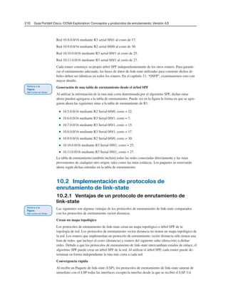210 Guía Portátil Cisco. CCNA Exploration: Conceptos y protocolos de enrutamiento, Versión 4.0
Red 10.8.0.0/16 mediante R3 serial 0/0/1 al costo de 17.
Red 10.9.0.0/16 mediante R2 serial 0/0/0 al costo de 30.
Red 10.10.0.0/16 mediante R3 serial 0/0/1 al costo de 25.
Red 10.11.0.0/16 mediante R3 serial 0/0/1 al costo de 27.
Cada router construye su propio árbol SPF independientemente de los otros routers. Para garanti-
zar el enrutamiento adecuado, las bases de datos de link-state utilizadas para construir dichos ár-
boles deben ser idénticas en todos los routers. En el capítulo 11, “OSFP”, examinaremos esto con
mayor detalle.
Generación de una tabla de enrutamiento desde el árbol SPF
Al utilizar la información de la ruta más corta determinada por el algoritmo SPF, dichas rutas
ahora pueden agregarse a la tabla de enrutamiento. Puede ver en la figura la forma en que se agre-
garon ahora las siguientes rutas a la tabla de enrutamiento de R1:
■ 10.5.0.0/16 mediante R2 Serial 0/0/0, costo = 22.
■ 10.6.0.0/16 mediante R3 Serial 0/0/1, costo = 7.
■ 10.7.0.0/16 mediante R3 Serial 0/0/1, costo = 15.
■ 10.8.0.0/16 mediante R3 Serial 0/0/1, costo = 17.
■ 10.9.0.0/16 mediante R2 Serial 0/0/0, costo = 30.
■ 10.10.0.0/16 mediante R3 Serial 0/0/1, costo = 25.
■ 10.11.0.0/16 mediante R3 Serial 0/0/1, costo = 27.
La tabla de enrutamiento también incluirá todas las redes conectadas directamente y las rutas
provenientes de cualquier otro origen, tales como las rutas estáticas. Los paquetes se reenviarán
ahora según dichas entradas en la tabla de enrutamiento.
10.2 Implementación de protocolos de
enrutamiento de link-state
10.2.1 Ventajas de un protocolo de enrutamiento de
link-state
Las siguientes son algunas ventajas de los protocolos de enrutamiento de link-state comparados
con los protocolos de enrutamiento vector distancia.
Crean un mapa topológico
Los protocolos de enrutamiento de link-state crean un mapa topológico o árbol SPF de la
topología de red. Los protocolos de enrutamiento vector distancia no tienen un mapa topológico de
la red. Los routers que implementan un protocolo de enrutamiento vector distancia sólo tienen una
lista de redes, que incluye el costo (distancia) y routers del siguiente salto (dirección) a dichas
redes. Debido a que los protocolos de enrutamiento de link-state intercambian estados de enlace, el
algoritmo SPF puede crear un árbol SPF de la red. Al utilizar el árbol SPF, cada router puede de-
terminar en forma independiente la ruta más corta a cada red.
Convergencia rápida
Al recibir un Paquete de link-state (LSP), los protocolos de enrutamiento de link-state saturan de
inmediato con el LSP todas las interfaces excepto la interfaz desde la que se recibió el LSP. Un
 