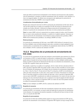 Capítulo 10: Protocolos de enrutamiento de link-state 211
router que utiliza un protocolo de enrutamiento vector distancia necesita procesar cada actualiza-
ción de enrutamiento y actualizar su tabla de enrutamiento antes de saturarlas a otras interfaces, in-
cluso con triggered updates. Se obtiene una convergencia más rápida para los protocolos de
enrutamiento de link-state. EIGRP es una excepción notable.
Actualizaciones desencadenadas por eventos
Después de la saturación inicial de los LSP, los protocolos de enrutamiento de link-state sólo en-
vían un LSP cuando hay un cambio en la topología. El LSP sólo incluye la información rela-
cionada con el enlace afectado. A diferencia de algunos protocolos de enrutamiento vector
distancia, los protocolos de enrutamiento de link-state no envían actualizaciones periódicas.
Nota: los routers OSPF realizan la saturación de sus propios estados de enlace cada 30 minutos.
Esto se conoce como actualización reiterada y se analiza en el capítulo siguiente. Asimismo, no
todos los protocolos de enrutamiento vector distancia envían actualizaciones periódicas. RIP e
IGRP envían actualizaciones periódicas; sin embargo, EIGRP no lo hace.
Diseño jerárquico
Los protocolos de enrutamiento de link-state, como OSPF e IS-IS utilizan el concepto de áreas.
Las áreas múltiples crean un diseño jerárquico para redes y permiten un mejor agregado de rutas
(sumarización) y el aislamiento de los problemas de enrutamiento dentro del área. Los OSPF de
áreas múltiples e IS-IS se analizan más adelante en CCNP.
10.2.2 Requisitos de un protocolo de enrutamiento de
link-state
Los protocolos de enrutamiento de link-state modernos están diseñados para minimizar los efectos
en la memoria, el CPU y el ancho de banda. La utilización y configuración de áreas múltiples
puede reducir el tamaño de las bases de datos de link-state. Las áreas múltiples también pueden
limitar el grado de saturación de información de link-state en un dominio de enrutamiento y enviar
los LSP sólo a aquellos routers que los necesitan.
Por ejemplo, cuando hay un cambio en la topología, sólo los routers del área afectada reciben el
LSP y ejecutan el algoritmo SPF. Esto puede ayudar a aislar un enlace inestable en un área especí-
fica en el dominio de enrutamiento. En la figura, hay tres dominios de enrutamiento independien-
tes: Área 1, Área 0 y Área 51. Si una red en el Área 51 se desactiva, el LSP con la información
sobre este enlace desactivado se satura sólo a otros routers en tal área. Únicamente los routers del
Área 51 necesitan actualizar sus bases de datos de link-state, volver a ejecutar el algoritmo SPF,
crear un nuevo árbol SPF y actualización sus tablas de enrutamiento. Los routers de otras áreas no-
tarán que esta ruta está desactivada pero esto se realizará con un tipo de paquete de link-state que
no los obliga a volver a ejecutar sus algoritmos SPF. Los routers de otras áreas pueden actualizar
sus tablas de enrutamiento directamente.
Nota: las áreas múltiples con OSPF e IS-IS se analizan más adelante en CCNP.
Requisitos de memoria
Los protocolos de enrutamiento de link-state normalmente requieren más memoria, más proce-
samiento de CPU y, en ocasiones, un mayor ancho de banda que los protocolos de enrutamiento
vector distancia. Los requisitos de memoria responden a la utilización de bases de datos de link-
state y la creación del árbol SPF.
Requisitos de procesamiento
Los protocolos de link-state también pueden requerir un mayor procesamiento de CPU que los
protocolos de enrutamiento vector distancia. El algoritmo SPF requiere un mayor tiempo de CPU
 