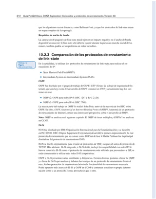 212 Guía Portátil Cisco. CCNA Exploration: Conceptos y protocolos de enrutamiento, Versión 4.0
que los algoritmos vector distancia, como Bellman-Ford, ya que los protocolos de link-state crean
un mapa completo de la topología.
Requisitos de ancho de banda
La saturación de paquetes de link-state puede ejercer un impacto negativo en el ancho de banda
disponible en una red. Si bien esto sólo debería ocurrir durante la puesta en marcha inicial de los
routers, también podría ser un problema en redes inestables.
10.2.3 Comparación de los protocolos de enrutamiento
de link-state
En la actualidad, se utilizan dos protocolos de enrutamiento de link-state para realizar el en-
rutamiento de IP:
■ Open Shortest Path First (OSPF).
■ Intermediate-System-to-Intermediate-System (IS-IS).
OSPF
OSPF fue diseñado por el grupo de trabajo de OSPF: IETF (Grupo de trabajo de ingeniería de In-
ternet), que aún hoy existe. El desarrollo de OSPF comenzó en 1987 y actualmente hay dos ver-
siones en uso:
■ OSPFv2: OSPF para redes IPv4 (RFC 1247 y RFC 2328).
■ OSPFv3: OSPF para redes IPv6 (RFC 2740).
La mayor parte del trabajo en OSPF lo realizó John Moy, autor de la mayoría de los RFC sobre
OSPF. Su libro, OSPF, Anatomy of an Internet Routing Protocol (OSPF, Anatomía de un protocolo
de enrutamiento de Internet), ofrece una interesante perspectiva sobre el desarrollo de OSPF.
Nota: OSPF se analiza en el siguiente capítulo. El OSPF de áreas múltiples y OSPFv3 se analizan
en CCNP.
IS-IS
IS-IS fue diseñado por ISO (Organización Internacional para la Estandarización) y se describe
en ISO 10589. DEC (Digital Equipment Corporation) desarrolló la primera representación de este
protocolo de enrutamiento que se conoce como DECnet de fase V. Radia Perlman fue la principal
diseñadora del protocolo de enrutamiento IS-IS.
IS-IS se diseñó originalmente para el suite de protocolos de OSI y no para el suites de protocolo de
TCP/IP. Más adelante, IS-IS integrado, o IS-IS doble, incluyó la compatibilidad con redes IP. Si
bien se conoció a IS-IS como el protocolo de enrutamiento más utilizado por proveedores e ISP, se
están comenzando a utilizar más redes IS-IS corporativas.
OSPF e IS-IS presentan varias similitudes y diferencias. Existen diversas posturas a favor de OSPF
y a favor de IS-IS que analizan y debaten las ventajas de un protocolo de enrutamiento frente al
otro. Ambos protocolos de enrutamiento brindan la funcionalidad de enrutamiento necesaria.
Podrá aprender más acerca de IS-IS y OSPF en CCNP y comenzar a realizar su propia determi-
nación sobre si un protocolo es más provechoso que el otro.
 