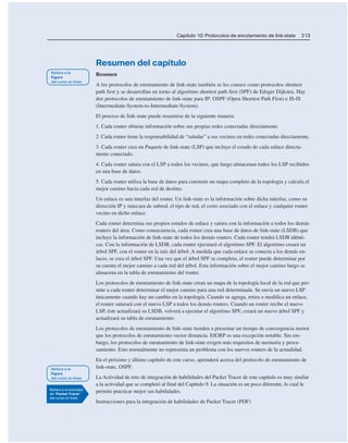 Capítulo 10: Protocolos de enrutamiento de link-state 213
Resumen del capítulo
Resumen
A los protocolos de enrutamiento de link-state también se les conoce como protocolos shortest
path first y se desarrollan en torno al algoritmo shortest path first (SPF) de Edsger Dijkstra. Hay
dos protocolos de enrutamiento de link-state para IP: OSPF (Open Shortest Path First) e IS-IS
(Intermediate-System-to-Intermediate-System).
El proceso de link-state puede resumirse de la siguiente manera:
1. Cada router obtiene información sobre sus propias redes conectadas directamente.
2. Cada router tiene la responsabilidad de “saludar” a sus vecinos en redes conectadas directamente.
3. Cada router crea un Paquete de link-state (LSP) que incluye el estado de cada enlace directa-
mente conectado.
4. Cada router satura con el LSP a todos los vecinos, que luego almacenan todos los LSP recibidos
en una base de datos.
5. Cada router utiliza la base de datos para construir un mapa completo de la topología y calcula el
mejor camino hacia cada red de destino.
Un enlace es una interfaz del router. Un link-state es la información sobre dicha interfaz, como su
dirección IP y máscara de subred, el tipo de red, el costo asociado con el enlace y cualquier router
vecino en dicho enlace.
Cada router determina sus propios estados de enlace y satura con la información a todos los demás
routers del área. Como consecuencia, cada router crea una base de datos de link-state (LSDB) que
incluye la información de link-state de todos los demás routers. Cada router tendrá LSDB idénti-
cas. Con la información de LSDB, cada router ejecutará el algoritmo SPF. El algoritmo creará un
árbol SPF, con el router en la raíz del árbol. A medida que cada enlace se conecta a los demás en-
laces, se crea el árbol SPF. Una vez que el árbol SPF se completa, el router puede determinar por
su cuenta el mejor camino a cada red del árbol. Esta información sobre el mejor camino luego se
almacena en la tabla de enrutamiento del router.
Los protocolos de enrutamiento de link-state crean un mapa de la topología local de la red que per-
mite a cada router determinar el mejor camino para una red determinada. Se envía un nuevo LSP
únicamente cuando hay un cambio en la topología. Cuando se agrega, retira o modifica un enlace,
el router saturará con el nuevo LSP a todos los demás routers. Cuando un router recibe el nuevo
LSP, éste actualizará su LSDB, volverá a ejecutar el algoritmo SPF, creará un nuevo árbol SPF y
actualizará su tabla de enrutamiento.
Los protocolos de enrutamiento de link-state tienden a presentar un tiempo de convergencia menor
que los protocolos de enrutamiento vector distancia. EIGRP es una excepción notable. Sin em-
bargo, los protocolos de enrutamiento de link-state exigen más requisitos de memoria y proce-
samiento. Esto normalmente no representa un problema con los nuevos routers de la actualidad.
En el próximo y último capítulo de este curso, aprenderá acerca del protocolo de enrutamiento de
link-state, OSPF.
La Actividad de reto de integración de habilidades del Packet Tracer de este capítulo es muy similar
a la actividad que se completó al final del Capítulo 9. La situación es un poco diferente, lo cual le
permite practicar mejor sus habilidades.
Instrucciones para la integración de habilidades de Packet Tracer (PDF)
 
