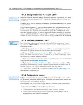 218 Guía Portátil Cisco. CCNA Exploration: Conceptos y protocolos de enrutamiento, Versión 4.0
11.1.2 Encapsulación de mensajes OSPF
La porción de datos de un mensaje OSPF se encapsula en un paquete. Este campo de datos puede
incluir uno de cinco tipos de paquetes OSPF. Cada tipo de paquete se analizará brevemente en el
próximo tema.
Coloque el cursor sobre los campos en el Mensaje de OSPF encapsulado para ver el proceso
de encapsulación.
El encabezado del paquete OSPF se incluye con cada paquete OSPF, independientemente de su ti-
po. El encabezado del paquete OSPF y los datos específicos según el tipo de paquete específico se
encapsulan luego en un paquete IP. En el encabezado del paquete IP, el campo Protocolo se esta-
blece en 89 para indicar el OSPF y la dirección de destino se establece para una de dos direcciones
multicast: 224.0.0.5 o 224.0.0.6. Si el paquete OSPF se encapsula en una trama de Ethernet, la direc-
ción MAC de destino es también una dirección multicast: 01-00-5E-00-00-05 o 01-00-5E-00-00-06.
11.1.3 Tipos de paquetes OSPF
En el capítulo anterior presentamos Paquetes de Link-State (LSP). La figura muestra los cinco
tipos diferentes de LSP de OSPF. Cada paquete cumple una función específica en el proceso de
enrutamiento de OSPF:
1. Saludo: los paquetes de saludo se utilizan para establecer y mantener la adyacencia con otros
routers OSPF. El protocolo de saludo se analiza en detalle en el próximo tema.
2. DBD: el paquete de Descriptores de bases de datos (DBD) incluye una lista abreviada de la
base de datos de link-state del router emisor y es utilizado por los routers receptores para realizar
una comparación con la base de datos de link-state.
3. LSR: los routers receptores pueden entonces solicitar más información acerca de una entrada en
la DBD enviando una Solicitud de link-state (LSR).
4. LSU: los paquetes de Actualización de link-state (LSU) se utilizan para responder las LSR y
para anunciar nueva información. Las LSU contienen siete tipos diferentes de Notificaciones de
link-state (LSA). Las LSU y LSA se analizarán brevemente en un tema posterior.
5. LSAck: cuando se recibe una LSU, el router envía un Acuse de recibo de link-state (LSAck)
para confirmar la recepción de LSU.
11.1.4 Protocolo de saludo
La figura muestra el encabezado del paquete OSPF y el paquete de saludo. Los campos sombrea-
dos en color azul se analizarán en mayor detalle más adelante en el capítulo. Por el momento, nos
enfocaremos en los usos del paquete de saludo.
El paquete OSPF Tipo 1 es el paquete de saludo OSPF. Los paquetes de saludo se utilizan para:
■ Descubrir vecinos OSPF y establecer adyacencias de vecinos.
■ Publicar parámetros en los que dos routers deben acordar convertirse en vecinos.
■ Elegir el Router designado (DR) y el Router designado de respaldo (BDR) en redes de
accesos múltiples, como Ethernet y Frame Relay.
 