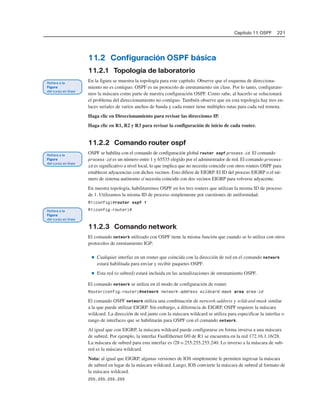 Capítulo 11: OSPF 221
11.2 Configuración OSPF básica
11.2.1 Topología de laboratorio
En la figura se muestra la topología para este capítulo. Observe que el esquema de direcciona-
miento no es contiguo. OSPF es un protocolo de enrutamiento sin clase. Por lo tanto, configurare-
mos la máscara como parte de nuestra configuración OSPF. Como sabe, al hacerlo se solucionará
el problema del direccionamiento no contiguo. También observe que en esta topología hay tres en-
laces seriales de varios anchos de banda y cada router tiene múltiples rutas para cada red remota.
Haga clic en Direccionamiento para revisar las direcciones IP.
Haga clic en R1, R2 y R3 para revisar la configuración de inicio de cada router.
11.2.2 Comando router ospf
OSPF se habilita con el comando de configuración global router ospf process-id. El comando
process-id es un número entre 1 y 65535 elegido por el administrador de red. El comando process-
id es significativo a nivel local, lo que implica que no necesita coincidir con otros routers OSPF para
establecer adyacencias con dichos vecinos. Esto difiere de EIGRP. El ID del proceso EIGRP o el nú-
mero de sistema autónomo sí necesita coincidir con dos vecinos EIGRP para volverse adyacente.
En nuestra topología, habilitaremos OSPF en los tres routers que utilizan la misma ID de proceso
de 1. Utilizamos la misma ID de proceso simplemente por cuestiones de uniformidad.
R1(config)#router ospf 1
R1(config-router)#
11.2.3 Comando network
El comando network utilizado con OSPF tiene la misma función que cuando se lo utiliza con otros
protocolos de enrutamiento IGP:
■ Cualquier interfaz en un router que coincida con la dirección de red en el comando network
estará habilitada para enviar y recibir paquetes OSPF.
■ Esta red (o subred) estará incluida en las actualizaciones de enrutamiento OSPF.
El comando network se utiliza en el modo de configuración de router.
Router(config-router)#network network-address wildcard-mask area area-id
El comando OSPF network utiliza una combinación de network-address y wildcard-mask similar
a la que puede utilizar EIGRP. Sin embargo, a diferencia de EIGRP, OSPF requiere la máscara
wildcard. La dirección de red junto con la máscara wildcard se utiliza para especificar la interfaz o
rango de interfaces que se habilitarán para OSPF con el comando network.
Al igual que con EIGRP, la máscara wildcard puede configurarse en forma inversa a una máscara
de subred. Por ejemplo, la interfaz FastEthernet 0/0 de R1 se encuentra en la red 172.16.1.16/28.
La máscara de subred para esta interfaz es /28 o 255.255.255.240. Lo inverso a la máscara de sub-
red es la máscara wildcard.
Nota: al igual que EIGRP, algunas versiones de IOS simplemente le permiten ingresar la máscara
de subred en lugar de la máscara wildcard. Luego, IOS convierte la máscara de subred al formato de
la máscara wildcard.
255.255.255.255
 