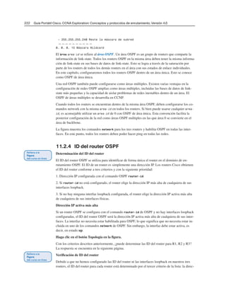 222 Guía Portátil Cisco. CCNA Exploration: Conceptos y protocolos de enrutamiento, Versión 4.0
– 255.255.255.240 Reste la máscara de subred
——————————
0. 0. 0. 15 Máscara Wildcard
El área area-id se refiere al área OSPF. Un área OSPF es un grupo de routers que comparte la
información de link-state. Todos los routers OSPF en la misma área deben tener la misma informa-
ción de link-state en sus bases de datos de link-state. Esto se logra a través de la saturación por
parte de los routers de todos los demás routers en el área con sus estados de enlace individuales.
En este capítulo, configuraremos todos los routers OSPF dentro de un área única. Esto se conoce
como OSPF de área única.
Una red OSPF también puede configurarse como áreas múltiples. Existen varias ventajas en la
configuración de redes OSPF amplias como áreas múltiples, incluidas las bases de datos de link-
state más pequeñas y la capacidad de aislar problemas de redes inestables dentro de un área. El
OSPF de áreas múltiples se desarrolla en CCNP.
Cuando todos los routers se encuentran dentro de la misma área OSPF, deben configurarse los co-
mandos network con la misma area-id en todos los routers. Si bien puede usarse cualquier area-
id, es aconsejable utilizar un area-id de 0 con OSPF de área única. Esta convención facilita la
posterior configuración de la red como áreas OSPF múltiples en las que área 0 se convierte en el
área de backbone.
La figura muestra los comandos network para los tres routers y habilita OSPF en todas las inter-
faces. En este punto, todos los routers deben poder hacer ping en todas las redes.
11.2.4 ID del router OSPF
Determinación del ID del router
El ID del router OSPF se utiliza para identificar de forma única el router en el dominio de en-
rutamiento OSPF. El ID de un router es simplemente una dirección IP. Los routers Cisco obtienen
el ID del router conforme a tres criterios y con la siguiente prioridad:
1. Dirección IP configurada con el comando OSPF router-id.
2. Si router-id no está configurado, el router elige la dirección IP más alta de cualquiera de sus
interfaces loopback.
3. Si no hay ninguna interfaz loopback configurada, el router elige la dirección IP activa más alta
de cualquiera de sus interfaces físicas.
Dirección IP activa más alta
Si un router OSPF se configura con el comando router-id de OSPF y no hay interfaces loopback
configuradas, el ID del router OSPF será la dirección IP activa más alta de cualquiera de sus inter-
faces. La interfaz no necesita estar habilitada para OSPF, lo que significa que no necesita estar in-
cluida en uno de los comandos network de OSPF. Sin embargo, la interfaz debe estar activa, es
decir, en estado up.
Haga clic en el botón Topología en la figura.
Con los criterios descritos anteriormente, ¿puede determinar las ID del router para R1, R2 y R3?
La respuesta se encuentra en la siguiente página.
Verificación de ID del router
Debido a que no hemos configurado las ID del router ni las interfaces loopback en nuestros tres
routers, el ID del router para cada router está determinado por el tercer criterio de la lista: la direc-
 