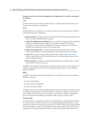 8 Guía Portátil Cisco. CCNA Exploration: Conceptos y protocolos de enrutamiento, Versión 4.0
Desplácese con el mouse sobre los componentes en la figura para ver una breve descripción
de cada uno.
CPU
La CPU ejecuta las instrucciones del sistema operativo, como la inicialización del sistema y las
funciones de enrutamiento y conmutación.
RAM
La RAM almacena las instrucciones y los datos necesarios que la CPU debe ejecutar. La RAM se
usa para almacenar estos componentes:
■ Sistema operativo: el sistema operativo Internetwork (IOS, Internetwork Operating System)
de Cisco se copia a la RAM durante el arranque.
■ Archivo de configuración en ejecución: éste es el archivo de configuración que almacena los
comandos de configuración que el IOS del router utiliza actualmente. Salvo algunas
excepciones, todos los comandos configurados en el router se almacenan en el archivo de
configuración en ejecución, conocido como running-config.
■ Tabla de enrutamiento IP: este archivo almacena información sobre redes remotas y
conectadas directamente. Se usa para determinar el mejor camino para reenviar el paquete.
■ Caché ARP: este caché contiene la dirección IPv4 para el mapeo de direcciones MAC,
similar al caché ARP en una PC. El caché ARP se usa en routers que tienen interfaces LAN
como las interfaces Ethernet.
■ Búfer de paquete: los paquetes se almacenan temporalmente en un búfer cuando se reciben
en una interfaz o antes de salir de ésta.
La RAM es una memoria volátil que pierde el contenido cuando se apaga o reinicia el router. Sin
embargo, el router también contiene áreas de almacenamiento permanentes, como la ROM, la
flash y la NVRAM.
ROM
La ROM es una forma de almacenamiento permanente. Los dispositivos Cisco usan la memoria
ROM para almacenar:
■ Instrucciones bootstrap.
■ Software básico de diagnóstico.
■ Versión más básica del IOS.
La ROM usa firmware, un software incorporado dentro del circuito integrado. El firmware incluye
el software que normalmente no necesita modificarse ni actualizarse, como las instrucciones de
inicio. Muchas de estas funciones, incluso el software del monitor de la ROM, se analizarán en
otro curso. Esta memoria no pierde sus contenidos cuando se apaga o reinicia el router.
Memoria Flash
La memoria Flash es una memoria no volátil de la computadora que se puede almacenar y borrar
de manera eléctrica. La memoria flash se usa como almacenamiento permanente para el sistema
operativo, Cisco IOS. En la mayoría de los routers Cisco, el IOS se almacena en forma permanente
en la memoria flash y se copia en la RAM durante el proceso de arranque, donde entonces es eje-
cutado por la CPU. Algunos modelos anteriores de routers Cisco ejecutan el IOS directamente
 