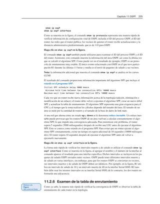Capítulo 11: OSPF 225
show ip ospf
show ip ospf interface
Como se muestra en la figura, el comando show ip protocols representa una manera rápida de
verificar información de configuración vital de OSPF, incluida el ID del proceso OSPF, el ID del
router, las redes que el router publica, los vecinos de quienes el router recibe actualizaciones y la
distancia administrativa predeterminada, que es de 110 para OSPF.
Haga clic en show ip ospf en la figura.
El comando show ip ospf también puede utilizarse para examinar el ID del proceso OSPF y el ID
del router. Asimismo, este comando muestra la información del área OSPF, así como la última vez
que se calculó el algoritmo SPF. Como puede ver en el resultado de ejemplo, OSPF es un proto-
colo de enrutamiento muy estable. El único evento relacionado con OSPF en el que tuvo partici-
pación R1 durante las últimas 11 horas y media es el envío de paquetes de saludo a sus vecinos.
Nota: la información adicional que muestra el comando show ip ospf se analiza en los cursos
CCNP.
El resultado del comando proporciona información importante del algoritmo SPF que incluye el
retardo en el programa SPF:
Initial SPF schedule delay 5000 msecs
Minimum hold time between two consecutive SPFs 10000 msecs
Maximum wait time between two consecutive SPFs 10000 msecs
Cada vez que un router recibe nueva información acerca de la topología (adición, eliminación o
modificación de un enlace), el router debe volver a ejecutar el algoritmo SPF, crear un nuevo árbol
SPF y actualizar la tabla de enrutamiento. El algoritmo SPF representa una gran exigencia para el
CPU y el tiempo que le toma realizar los cálculos depende del tamaño del área. El tamaño de un
área se mide por la cantidad de routers y el tamaño de la base de datos de link-state.
A una red que alterna entre un estado up y down se le denomina enlace inestable. Un enlace ines-
table puede provocar que los routers OSPF de un área vuelvan a calcular constantemente el algo-
ritmo SPF, lo que impide una convergencia adecuada. Para minimizar este problema, el router
espera 5 segundos (5000 milisegundos) después de recibir una LSU antes de ejecutar el algoritmo
SPF. Esto se conoce como retardo en el programa SPF. Para evitar que un router ejecute el algo-
ritmo SPF constantemente, existe un tiempo en espera adicional de 10 segundos (10000 milisegun-
dos). El router espera 10 segundos después de ejecutar el algoritmo SPF antes de volver a
ejecutarlo nuevamente.
Haga clic en show ip ospf interface en la figura.
La forma más rápida de verificar los intervalos muerto y de saludo es utilizar el comando show ip
ospf interface. Como se muestra en la figura, al agregar el nombre y el número de la interfaz al
comando aparece el resultado para una interfaz específica. Dichos intervalos se incluyen en los pa-
quetes de saludo OSPF enviados entre vecinos. OSPF puede tener diferentes intervalos muerto y
de saludo en varias interfaces; sin embargo, para que los routers OSPF se conviertan en vecinos,
sus intervalos muertos y de saludo de OSPF deben ser idénticos. Por ejemplo, en la figura, R1 uti-
liza un intervalo de saludo de 10 y un intervalo muerto de 40 en la interfaz Serial 0/0/0. R2 tam-
bién debe usar los mismos intervalos en su interfaz Serial 0/0/0; de lo contrario, los dos routers no
formarán una adyacencia.
11.2.6 Examen de la tabla de enrutamiento
Como ya sabe, la manera más rápida de verificar la convergencia de OSPF es observar la tabla de
enrutamiento de cada router en la topología.
 