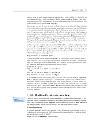 Capítulo 11: OSPF 227
valor del ancho de banda predeterminado de varias interfaces seriales es T1 (1 544 Mbps). Sin em-
bargo, algunas interfaces seriales pueden tener el valor predeterminado de 128 kbps. Por lo tanto,
nunca suponga que OSPF utiliza un valor de ancho de banda particular. Siempre verifique el valor
predeterminado con el comando show interface.
Recuerde que este valor de ancho de banda no afecta realmente la velocidad del enlace; lo utilizan
ciertos protocolos de enrutamiento para calcular la métrica de enrutamiento. Muy probablemente,
en las interfaces seriales la velocidad real del enlace es diferente del ancho de banda predetermi-
nado. Es importante que el valor de ancho de banda refleje la velocidad real del enlace para que la
tabla de enrutamiento tenga información precisa del mejor camino. Por ejemplo, el usuario puede
estar pagando a su proveedor de servicios únicamente por una conexión T1 fraccional, un cuarto
de la conexión T1 completa (384 kbps). Sin embargo, a los fines del protocolo de enrutamiento,
IOS supone el valor de ancho de banda de T1 a pesar de que la interfaz en realidad sólo envía y
recibe un cuarto de una conexión T1 completa (384 kbps).
La figura muestra el resultado de la interfaz Serial 0/0/0 en R1. La topología también refleja ahora
el ancho de banda real del enlace entre los routers. Observe que el valor de ancho de banda prede-
terminado en el resultado del comando para R1 es 1544 kbps. Sin embargo, el ancho de banda real
de este enlace es 64 kbps. Esto significa que el router tiene información de enrutamiento que no
refleja en forma precisa la topología de red.
Haga clic en show ip route en la figura.
La figura muestra la tabla de enrutamiento para R1. R1 considera que sus dos interfaces seriales
están conectadas a enlaces de T1 a pesar de que uno de sus enlaces es de 64 kbps y el otro de 256
kbps. Esto provoca que la tabla de enrutamiento de R1 tenga dos rutas de igual costo hacia la red
192.168.8.0/30, donde Serial 0/0/1 es realmente el mejor camino.
O 192.168.10.8 [110/
128] via 192.168.10.6, 00:03:41, Serial0/0/1
[110/
128] via 192.168.10.2, 00:03:41, Serial0/0/0
Haga clic en show ip ospf interface en la figura.
El costo OSPF calculado de una interfaz puede verificarse con el comando show ip ospf inter-
face. En la figura, podemos verificar que R1 verdaderamente asigna un costo de 64 a la interfaz
Serial 0/0/0. Si bien el usuario puede pensar que ése es el costo correcto, ya que esta interfaz está
conectada a un enlace de 64 kbps, recuerde que el costo deriva de la fórmula de costo. El costo de
un enlace de 64 kbps es 1562 (100 000 000/64 000). El valor mostrado de 64 corresponde al costo
de un enlace T1. En el siguiente tema, aprenderá la manera de modificar el costo de todos los en-
laces de la topología.
11.3.2 Modificación del costo del enlace
Cuando la interfaz serial no está funcionando realmente a la velocidad predeterminada de T1, re-
quiere una modificación manual. Ambos lados del enlace deben configurarse para tener el mismo
valor. Tanto el comando de interfaz bandwidth como el comando de interfaz ip ospf cost logran
este objetivo, un valor preciso que OSPF utilizará para determinar el mejor camino.
El comando bandwidth
El comando bandwidth se utiliza para modificar el valor del ancho de banda utilizado por IOS en
el cálculo de la métrica de costo de OSPF. La sintaxis del comando interface es la misma sintaxis
que aprendió en el capítulo 9, “EIGRP”:
Router(config-if)#bandwidth bandwidth-kbps
 