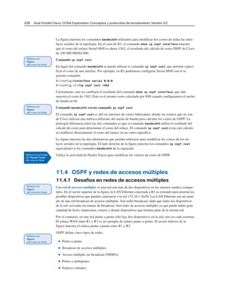228 Guía Portátil Cisco. CCNA Exploration: Conceptos y protocolos de enrutamiento, Versión 4.0
La figura muestra los comandos bandwidth utilizados para modificar los costos de todas las inter-
faces seriales de la topología. En el caso de R1, el comando show ip ospf interface muestra
que el costo del enlace Serial 0/0/0 es ahora 1562, el resultado del cálculo de costo OSPF de Cisco
de 100 000 000/64 000.
Comando ip ospf cost
En lugar del comando bandwidth se puede utilizar el comando ip ospf cost, que permite especi-
ficar el costo de una interfaz. Por ejemplo, en R1 podríamos configurar Serial 0/0/0 con el si-
guiente comando:
R1(config)#interface serial 0/0/0
R1(config-if)#ip ospf cost 1562
Ciertamente, esto no cambiará el resultado del comando show ip ospf interface, que aún
muestra el costo de 1562. Éste es el mismo costo calculado por IOS cuando configuramos el ancho
de banda en 64.
Comando bandwidth versus comando ip ospf cost
El comando ip ospf cost es útil en entornos de varios fabricantes, donde los routers que no son
de Cisco utilizan una métrica diferente del ancho de banda para calcular los costos de OSPF. La
principal diferencia entre los dos comandos es que el comando bandwidth utiliza el resultado del
cálculo de costo para determinar el costo del enlace. El comando ip ospf cost evita este cálculo
al establecer directamente el costo del enlace en un valor específico.
La figura muestra las dos alternativas que pueden utilizarse para modificar los costos de los en-
laces seriales en la topología. El lado derecho de la figura muestra los comandos ip ospf cost
equivalentes a los comandos bandwidth de la izquierda.
Utilice la actividad de Packet Tracer para modificar los valores de costo de OSPF.
11.4 OSPF y redes de accesos múltiples
11.4.1 Desafíos en redes de accesos múltiples
Una red de accesos múltiples es una red con más de dos dispositivos en los mismos medios compar-
tidos. En el sector superior de la figura, la LAN Ethernet conectada a R1 se extiende para mostrar los
posibles dispositivos que pueden conectarse a la red 172.16.1.16/28. Las LAN Ethernet son un ejem-
plo de una red broadcast de accesos múltiples. Son redes broadcast, dado que todos los dispositivos
de la red ven todas las tramas de broadcast. Son redes de accesos múltiples ya que puede haber gran
cantidad de hosts, impresoras, routers y demás dispositivos que formen parte de la misma red.
Por el contrario, en una red punto a punto sólo hay dos dispositivos en la red, uno en cada extremo.
El enlace WAN entre R1 y R3 es un ejemplo de enlace punto a punto. El sector inferior de la
figura muestra el enlace punto a punto entre R1 y R3.
OSPF define cinco tipos de redes:
■ Punto a punto.
■ Broadcast de accesos múltiples.
■ Acceso múltiple sin broadcast (NBMA).
■ Punto a multipunto.
■ Enlaces virtuales.
 