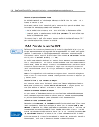 232 Guía Portátil Cisco. CCNA Exploration: Conceptos y protocolos de enrutamiento, Versión 4.0
Haga clic en Nuevo DR falla en la figura.
En la figura, el RouterB falla. Debido a que el RouterD es el BDR actual, éste cambia a DR. El
RouterC se convierte en BDR.
Por lo tanto, ¿cómo se asegura el usuario de que los routers que desea que sean DR y BDR ganen
la elección? Sin una configuración adicional, la solución es:
■ Iniciar primero el DR, seguido del BDR, y luego iniciar todos los demás routers, o bien;
■ Apagar la interfaz en todos los routers, seguido de no shutdown en DR, luego en BDR y por
último en todos los demás routers.
Sin embargo, como ya puede haber supuesto, podemos cambiar la prioridad de la interfaz OSPF
para controlar mejor nuestras elecciones de DR/BDR.
11.4.3 Prioridad de interfaz OSPF
Debido a que DR se convierte en el punto central de recolección y distribución de las LSA, es im-
portante que este router tenga suficiente capacidad de memoria y CPU para cumplir con la respon-
sabilidad. En vez de confiar en el ID del router para decidir cuáles routers se elegirán como DR y
BDR, es mejor controlar la elección de dichos routers con el comando ip ospf priority interface.
Router(config-if)#ip ospf priority {0 - 255}
En nuestro debate anterior, la prioridad OSPF era igual. Esto se debe a que, de manera predetermi-
nada, el valor de prioridad es 1 para todas las interfaces del router. Por lo tanto, el ID del router de-
termina el DR y el BDR. Sin embargo, si cambia el valor predeterminado de 1 por un valor mayor,
el router con la prioridad más alta se convertirá en DR y el router con la segunda prioridad más
alta se convertirá en BDR. Un valor de 0 hace que el router no sea elegible para convertirse en DR
ni en BDR.
Debido a que las prioridades son un valor específico según la interfaz, suministran un mejor con-
trol de las redes de accesos múltiples de OSPF. También permiten a un a router ser DR en una red
y DROther en otra.
Haga clic en show ip ospf interface en la figura.
Para simplificar nuestro análisis, retiramos el RouterD de la topología. La prioridad de interfaz
OSPF puede verse a través del comando show ip ospf interface. En la figura, podemos veri-
ficar que la prioridad en el RouterA se encuentra en el valor predeterminado de 1.
Haga clic en Modificar prioridad en la figura.
La figura muestra las prioridades de interfaz OSPF del RouterA y el RouterB modificadas para
que el RouterA con la prioridad más alta se convierta en DR y el Router B se convierta en BDR.
La prioridad de interfaz OSPF del RouterC continúa en el valor predeterminado 1.
Haga clic en Forzar elección en la figura.
Después de ejecutar shutdown y no shutdown en las interfaces FastEthernet 0/0 de los tres routers,
vemos el resultado del cambio de las prioridades de interfaz OSPF. El comando show ip ospf
neighbor en el RouterC ahora muestra que el RouterA (ID del router 192.168.31.11) es el DR con
la prioridad más alta de interfaz OSPF de 200 y el Router B (ID del router 192.168.31.22) es aún
el BDR, con la segunda prioridad más alta de interfaz OSPF de 100. Observe que el resultado show
ip ospf neighbor del RouterA no muestra un DR, ya que el RouterA es el DR real en esta red.
Utilice esta actividad de Packet Tracer para examinar los roles de DR y BDR actuales, observar el
cambio de roles y luego forzar los nuevos roles mediante el cambio de prioridad.
 