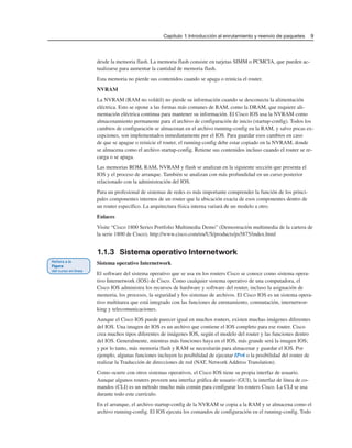 Capítulo 1: Introducción al enrutamiento y reenvío de paquetes 9
desde la memoria flash. La memoria flash consiste en tarjetas SIMM o PCMCIA, que pueden ac-
tualizarse para aumentar la cantidad de memoria flash.
Esta memoria no pierde sus contenidos cuando se apaga o reinicia el router.
NVRAM
La NVRAM (RAM no volátil) no pierde su información cuando se desconecta la alimentación
eléctrica. Esto se opone a las formas más comunes de RAM, como la DRAM, que requiere ali-
mentación eléctrica continua para mantener su información. El Cisco IOS usa la NVRAM como
almacenamiento permanente para el archivo de configuración de inicio (startup-config). Todos los
cambios de configuración se almacenan en el archivo running-config en la RAM, y salvo pocas ex-
cepciones, son implementados inmediatamente por el IOS. Para guardar esos cambios en caso
de que se apague o reinicie el router, el running-config debe estar copiado en la NVRAM, donde
se almacena como el archivo startup-config. Retiene sus contenidos incluso cuando el router se re-
carga o se apaga.
Las memorias ROM, RAM, NVRAM y flash se analizan en la siguiente sección que presenta el
IOS y el proceso de arranque. También se analizan con más profundidad en un curso posterior
relacionado con la administración del IOS.
Para un profesional de sistemas de redes es más importante comprender la función de los princi-
pales componentes internos de un router que la ubicación exacta de esos componentes dentro de
un router específico. La arquitectura física interna variará de un modelo a otro.
Enlaces
Visite “Cisco 1800 Series Portfolio Multimedia Demo” (Demostración multimedia de la cartera de
la serie 1800 de Cisco), http://www.cisco.com/en/US/products/ps5875/index.html
1.1.3 Sistema operativo Internetwork
Sistema operativo Internetwork
El software del sistema operativo que se usa en los routers Cisco se conoce como sistema opera-
tivo Internetwork (IOS) de Cisco. Como cualquier sistema operativo de una computadora, el
Cisco IOS administra los recursos de hardware y software del router, incluso la asignación de
memoria, los procesos, la seguridad y los sistemas de archivos. El Cisco IOS es un sistema opera-
tivo multitarea que está integrado con las funciones de enrutamiento, conmutación, internetwor-
king y telecomunicaciones.
Aunque el Cisco IOS puede parecer igual en muchos routers, existen muchas imágenes diferentes
del IOS. Una imagen de IOS es un archivo que contiene el IOS completo para ese router. Cisco
crea muchos tipos diferentes de imágenes IOS, según el modelo del router y las funciones dentro
del IOS. Generalmente, mientras más funciones haya en el IOS, más grande será la imagen IOS;
y por lo tanto, más memoria flash y RAM se necesitarán para almacenar y guardar el IOS. Por
ejemplo, algunas funciones incluyen la posibilidad de ejecutar IPv6 o la posibilidad del router de
realizar la Traducción de direcciones de red (NAT, Network Address Translation).
Como ocurre con otros sistemas operativos, el Cisco IOS tiene su propia interfaz de usuario.
Aunque algunos routers proveen una interfaz gráfica de usuario (GUI), la interfaz de línea de co-
mandos (CLI) es un método mucho más común para configurar los routers Cisco. La CLI se usa
durante todo este currículo.
En el arranque, el archivo startup-config de la NVRAM se copia a la RAM y se almacena como el
archivo running-config. El IOS ejecuta los comandos de configuración en el running-config. Todo
 