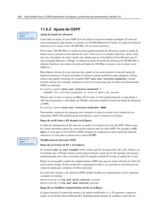 234 Guía Portátil Cisco. CCNA Exploration: Conceptos y protocolos de enrutamiento, Versión 4.0
11.5.2 Ajuste de OSPF
Ancho de banda de referencia
Como debe recordar, el costo OSPF de Cisco utiliza el ancho de banda acumulado. El valor del
ancho de banda de cada interfaz se calcula con 100 000 000/ancho de banda. Al ancho de banda de
referencia se le conoce como 100 000 000 o 10 a la octava potencia.
Por lo tanto, 100 000 000 es el ancho de banda predeterminado de referencia cuando el ancho de
banda real se convierte en una métrica de costo. Como se vio en estudios anteriores, ahora conta-
mos con velocidades de enlace mucho más rápidas que las velocidades de Fast Ethernet, que in-
cluyen Gigabit Ethernet y 10GigE. Al utilizar un ancho de banda de referencia de 100 000 000 se
obtienen interfaces con valores de ancho de banda de 100 Mbps y mayores con el mismo costo
OSPF de 1.
Para obtener cálculos de costo más precisos, puede ser necesario ajustar el valor del ancho de
banda de referencia. El ancho de banda de referencia puede modificarse para adaptarse a dichos
enlaces más rápidos mediante un comando OSPF auto-cost reference-bandwidth. Cuando
necesite utilizar este comando, aplíquelo en todos los routers para que la métrica de enrutamiento
OSPF sea uniforme.
R1(config-router)#auto-cost reference-bandwidth ?
1-4294967 The reference bandwidth in terms of Mbits per second
Observe que el valor se expresa en Mbps. Por lo tanto, el valor predeterminado es equivalente a
100. Para aumentarlo a velocidades de 10GigE, necesitará cambiar el ancho de banda de referencia
a 10000.
R1(config-router)#auto-cost reference-bandwidth 10000
Nuevamente, asegúrese de configurar este comando en todos los routers en el dominio de en-
rutamiento OSPF. IOS también puede recordárselo, como se muestra en la figura.
Haga clic en R1 antes y R1 después en la figura.
La tabla de enrutamiento de R1 muestra el cambio en la métrica de costo de OSPF. Observe que
los valores presentan valores de costo mucho mayores para las rutas OSPF. Por ejemplo, en R1
antes, el costo para 10.10.10.0/24 es 1172. Después de configurar un nuevo ancho de banda de
referencia, el costo para la misma ruta es ahora 117287.
Modificación de intervalos OSPF
Haga clic en Vecinos de R1 1 en la figura.
El comando show ip ospf neighbor en R1 verifica que R1 sea adyacente a R2 y R3. Observe en
el resultado que el Tiempo muerto cuenta regresivamente a partir de los 40 segundos. De manera
predeterminada, este valor se actualiza cada 10 segundos cuando R1 recibe un saludo del vecino.
Puede ser aconsejable cambiar los temporizadores OSPF para que los routers detecten las fallas de
red en menor tiempo. Si bien al hacerlo se aumentará el tráfico, en ocasiones se necesita una con-
vergencia rápida que compense el tráfico adicional.
Los intervalos muertos y de saludo de OSPF pueden modificarse manualmente con los siguientes
comandos de interfaz:
Router(config-if)#ip ospf hello-interval seconds
Router(config-if)#ip ospf dead-interval seconds
Haga clic en Modificar temporizadores de R1 en la figura.
La figura muestra los intervalos muerto y de saludo modificados a 5 y 20 segundos, respectiva-
mente, en la interfaz Serial 0/0/0 para R1. Inmediatamente después de cambiar el intervalo de
 