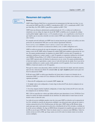 Capítulo 11: OSPF 237
Resumen del capítulo
Resumen
OSPF (Open Shortest Path First) es un protocolo de enrutamiento de link-state sin clase. La ver-
sión actual de OSPF para IPv4 es OSPFv2, introducida en RFC 1247 y actualizada en RFC 2328
por John Moy. En 1999, OSPFv3 para IPv6 se publicó en RFC 2740.
OSPF tiene una distancia administrativa predeterminada de 110 y se indica en la tabla de en-
rutamiento con un código de origen de ruta de O. OSPF se habilita con el comando de configu-
ración global router ospf process-id. El comando process-id es significativo a nivel local, lo
que implica que no necesita coincidir con otros routers OSPF para establecer adyacencias con di-
chos vecinos.
El comando network utilizado con OSPF tiene la misma función que cuando se le utiliza con otros
protocolos de enrutamiento IGP, pero con una sintaxis ligeramente diferente.
Router(config-router)#network network-address wildcard-mask area area-id
wildcard-mask es lo inverso a la máscara de subred y area-id debe configurarse en 0.
OSPF no utiliza un protocolo de capa de transporte ya que los paquetes OSPF se envían directa-
mente a través de IP. OSPF utiliza el paquete de saludo OSPF para establecer adyacencias de veci-
nos. De manera predeterminada, los paquetes de saludo OSPF se envían cada 10 segundos en
segmentos multiacceso y punto a punto, y cada 30 segundos en segmentos multiacceso sin broad-
cast (NBMA) (Frame Relay, X.25, ATM). El intervalo muerto es el período de tiempo que un
router OSPF esperará antes de finalizar la adyacencia con un vecino. De manera predeterminada,
el intervalo muerto es equivalente a cuatro veces el valor del intervalo de saludo. En el caso de los
segmentos multiacceso y punto a punto, dicho período es de 40 segundos. En el caso de las redes
NBMA, el intervalo muerto es de 120 segundos.
Para que los routers sean adyacentes, deben coincidir sus intervalos de saludo, intervalos muertos,
tipos de red y máscaras de subred. El comando show ip ospf neighbors puede usarse para veri-
ficar las adyacencias OSPF.
El ID del router OSPF se utiliza para identificar de forma única el router en el dominio de en-
rutamiento OSPF. Los routers de Cisco obtienen el ID del router conforme a tres criterios y con la
siguiente prioridad:
1. Dirección IP configurada con el comando OSPF router-id.
2. Si router-id no está configurado, el router elige la dirección IP más alta de cualquiera de sus
interfaces loopback.
3. Si no hay ninguna interfaz loopback configurada, el router elige la dirección IP activa más alta
de cualquiera de sus interfaces físicas.
RFC 2328 no especifica los valores que deben utilizarse para determinar el costo. El IOS de Cisco
utiliza los anchos de banda acumulados de las interfaces de salida desde el router hasta la red de
destino como el valor del costo.
Las redes de accesos múltiples pueden crear dos retos para OSPF en relación con la saturación de
las LSA, incluida la creación de adyacencias múltiples: una adyacencia para cada par de routers y
extensa saturación de las LSA (Notificaciones de link-state). OSPF elige un DR (Router desig-
nado) para que actúe como punto de recolección y distribución de las LSA enviadas y recibidas en
la red de accesos múltiples. Se elige un BDR (Router designado de respaldo) para que asuma el rol
de DR en caso de que el DR falle. Todos los demás routers se conocen como DROthers. Todos los
routers envían sus LSA al DR, que luego satura con la LSA todos los demás routers en la red de
accesos múltiples.
 