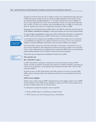 238 Guía Portátil Cisco. CCNA Exploration: Conceptos y protocolos de enrutamiento, Versión 4.0
El router con el ID del router más alto es el DR y el router con la segunda ID del router más alta es
el BDR. Esto puede reemplazarse por el comando ip ospf priority en dicha interfaz. De ma-
nera predeterminada, ip ospf priority es “1” en todas las interfaces de accesos múltiples. Si
hay un router configurado con el nuevo valor de prioridad, el router con el valor de prioridad más
alto es el DR, y el router con el siguiente valor de prioridad más alto es el DBR. Un valor de prio-
ridad “0” significa que el router no es elegible para convertirse en DR ni en BDR.
Se propaga una ruta predeterminada en OSPF similar a la de RIP. El comando de modo de router de
OSPF, default-information originate, se utiliza para propagar una ruta estática predeterminada.
El comando show ip protocols se utiliza para verificar información importante de configuración
de OSPF, incluida el ID del proceso OSPF, el ID del router y las redes que publica el router.
La Actividad de reto de integración de habilidades de Packet Tracer integra todo el conocimiento
y las habilidades que adquirió en los capítulos anteriores de este curso y en los cursos anteriores.
También se incluyen habilidades relacionadas con la discusión de OSPF de este capítulo.
En esta actividad, construye una red desde el principio. Comenzando con requisitos de red y es-
pacio de direccionamiento, debe implementar el diseño de una red que cumpla con las especifica-
ciones. Luego, implementará una configuración de enrutamiento OSPF efectiva con enrutamiento
predeterminado integrado. En la actividad se ofrecen instrucciones detalladas.
Instrucciones para la integración de habilidades de Packet Tracer (PDF).
Para aprender más
RFC 2328 OSPF versión 2
Las RFC (Solicitud de comentarios) constituyen una serie de documentos enviados al IETF
(Grupo de trabajo de ingeniería de Internet) para proponer un estándar de Internet o transmitir con-
ceptos nuevos, información y ocasionalmente hasta comentarios de humor. RFC 2328 es la RFC
actual para OSPFv2.
Se puede acceder a las RFC desde distintos sitios Web, incluido www.ietf.org. Lea toda la RFC
OSPF o partes de ella para obtener más información del protocolo de enrutamiento de link-state
sin clase.
OSPF de áreas múltiples
Algunas de las ventajas reales de OSPF, específicamente en redes amplias, pueden verse en OSPF
de áreas múltiples. Si bien OSPF de áreas múltiples se analiza en CCNP, el usuario puede estar in-
teresado en estudiar algunos de esos conceptos ahora.
A continuación se proporcionan algunos recursos sugeridos:
■ Routing TCP/IP, Volume I, de Jeff Doyle y Jennifer Carroll.
■ OSPF, Anatomy of an Internet Routing Protocol, de John Moy.
 