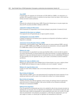 242 Guía Portátil Cisco. CCNA Exploration: Conceptos y protocolos de enrutamiento, Versión 4.0
Área OSPF
Conjunto lógico de segmentos de red (basado en CLNS, DECnet u OSPF) y los dispositivos co-
nectados. Por lo general, las áreas se conectan con otras áreas a través de routers, con lo cual con-
forman un mismo sistema autónomo.
ARP
Protocolo de resolución de direcciones (ARP). Protocolo de Internet que se usa para asignar una
dirección IP a una dirección MAC. Definido en RFC 826.
Asignación Contigua de Direcciones
Direccionamiento no fragmentado con un formato jerárquico que permite el resumen de la red.
Asignación de direcciones no contiguas
Una asignación de red fragmentada que no sigue un patrón constante.
Autodiagnóstico al encender (POST)
Conjunto de diagnósticos de hardware que se ejecutan en un dispositivo de hardware cuando ese
dispositivo se enciende.
Autonomous System Boundary Router (ASBR)
Autonomous system boundary router. ABR ubicado entre un sistema autónomo OSPF y una red
que no sea OSPF. ASBR ejecuta OSPF y otro protocolo de enrutamiento, como por ejemplo RIP.
Los ASBR deben residir en un área OSPF sin conexión única.
Balanceo de carga
En el enrutamiento, la capacidad de un router para distribuir tráfico a través de todos los puertos
de red que están ubicados a la misma distancia de la dirección de destino. Los buenos algoritmos de
balanceo de carga usan información tanto de velocidad de línea como de confiabilidad. El balanceo
de carga aumenta el uso de segmentos de red, y por lo tanto se incrementa el ancho de banda de
red efectivo.
Balanceo de carga con distinto costo
Balanceo de carga que utiliza rutas múltiples hacia el mismo destino con costos o métricas distin-
tas. EIGRP utiliza un balanceo de carga con distinto costo con el comando “variance”.
Balanceo de carga de mismo costo
Cuando un router utiliza múltiples rutas con la misma distancia administrativa y costo hacia un
destino.
Base de datos de link-state
Tabla utilizada en OSPF y que es una representación de la topología del sistema autónomo. Es un
método por medio del cual los routers ven el estado de los enlaces en el sistema autónomo.
Base de datos de topología
También conocida como tabla de topología, la base de datos de topología retiene la información
acerca del sucesor, la distancia factible y todo sucesor factible con sus distancias notificadas.
Utilizada en el enrutamiento EIGRP.
Bellman-Ford (algoritmo)
Clase de algoritmo de enrutamiento que itera en la cantidad de saltos de una ruta para encontrar un
spanning tree con ruta más corta. Los algoritmos de enrutamiento vector distancia exigen que cada
router envíe toda su tabla de enrutamiento en cada actualización, pero sólo a sus vecinos. Los algo-
ritmos de enrutamiento vector distancia son propensos a sufrir loops de enrutamiento, pero son
más simples en cuanto a su cálculo que los algoritmos de enrutamiento de link-state.
 