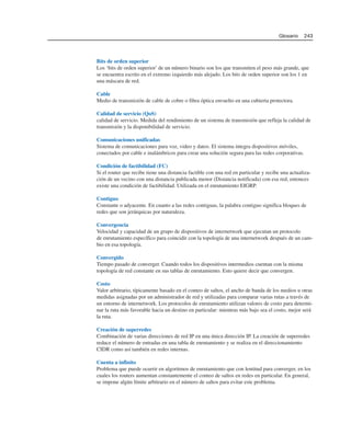 Bits de orden superior
Los ‘bits de orden superior’ de un número binario son los que transmiten el peso más grande, que
se encuentra escrito en el extremo izquierdo más alejado. Los bits de orden superior son los 1 en
una máscara de red.
Cable
Medio de transmisión de cable de cobre o fibra óptica envuelto en una cubierta protectora.
Calidad de servicio (QoS)
calidad de servicio. Medida del rendimiento de un sistema de transmisión que refleja la calidad de
transmisión y la disponibilidad de servicio.
Comunicaciones unificadas
Sistema de comunicaciones para voz, video y datos. El sistema integra dispositivos móviles,
conectados por cable e inalámbricos para crear una solución segura para las redes corporativas.
Condición de factibilidad (FC)
Si el router que recibe tiene una distancia factible con una red en particular y recibe una actualiza-
ción de un vecino con una distancia publicada menor (Distancia notificada) con esa red, entonces
existe una condición de factibilidad. Utilizada en el enrutamiento EIGRP.
Contiguo
Constante o adyacente. En cuanto a las redes contiguas, la palabra contiguo significa bloques de
redes que son jerárquicas por naturaleza.
Convergencia
Velocidad y capacidad de un grupo de dispositivos de internetwork que ejecutan un protocolo
de enrutamiento específico para coincidir con la topología de una internetwork después de un cam-
bio en esa topología.
Convergido
Tiempo pasado de converger. Cuando todos los dispositivos intermedios cuentan con la misma
topología de red constante en sus tablas de enrutamiento. Esto quiere decir que convergen.
Costo
Valor arbitrario, típicamente basado en el conteo de saltos, el ancho de banda de los medios u otras
medidas asignadas por un administrador de red y utilizadas para comparar varias rutas a través de
un entorno de internetwork. Los protocolos de enrutamiento utilizan valores de costo para determi-
nar la ruta más favorable hacia un destino en particular: mientras más bajo sea el costo, mejor será
la ruta.
Creación de superredes
Combinación de varias direcciones de red IP en una única dirección IP. La creación de superredes
reduce el número de entradas en una tabla de enrutamiento y se realiza en el direccionamiento
CIDR como así también en redes internas.
Cuenta a infinito
Problema que puede ocurrir en algoritmos de enrutamiento que con lentitud para converger, en los
cuales los routers aumentan constantemente el conteo de saltos en redes en particular. En general,
se impone algún límite arbitrario en el número de saltos para evitar este problema.
Glosario 243
 