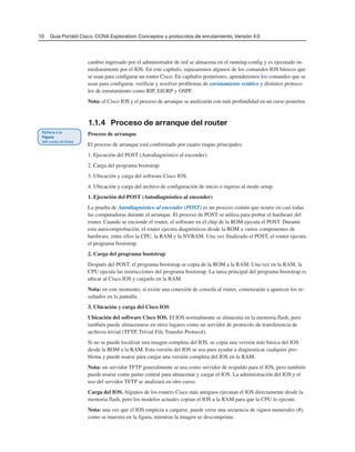 10 Guía Portátil Cisco. CCNA Exploration: Conceptos y protocolos de enrutamiento, Versión 4.0
cambio ingresado por el administrador de red se almacena en el running-config y es ejecutado in-
mediatamente por el IOS. En este capítulo, repasaremos algunos de los comandos IOS básicos que
se usan para configurar un router Cisco. En capítulos posteriores, aprenderemos los comandos que se
usan para configurar, verificar y resolver problemas de enrutamiento estático y distintos protoco-
los de enrutamiento como RIP, EIGRP y OSPF.
Nota: el Cisco IOS y el proceso de arranque se analizarán con más profundidad en un curso posterior.
1.1.4 Proceso de arranque del router
Proceso de arranque
El proceso de arranque está conformado por cuatro etapas principales:
1. Ejecución del POST (Autodiagnóstico al encender).
2. Carga del programa bootstrap.
3. Ubicación y carga del software Cisco IOS.
4. Ubicación y carga del archivo de configuración de inicio o ingreso al modo setup.
1. Ejecución del POST (Autodiagnóstico al encender)
La prueba de Autodiagnóstico al encender (POST) es un proceso común que ocurre en casi todas
las computadoras durante el arranque. El proceso de POST se utiliza para probar el hardware del
router. Cuando se enciende el router, el software en el chip de la ROM ejecuta el POST. Durante
esta autocomprobación, el router ejecuta diagnósticos desde la ROM a varios componentes de
hardware, entre ellos la CPU, la RAM y la NVRAM. Una vez finalizado el POST, el router ejecuta
el programa bootstrap.
2. Carga del programa bootstrap
Después del POST, el programa bootstrap se copia de la ROM a la RAM. Una vez en la RAM, la
CPU ejecuta las instrucciones del programa bootstrap. La tarea principal del programa bootstrap es
ubicar al Cisco IOS y cargarlo en la RAM.
Nota: en este momento, si existe una conexión de consola al router, comenzarán a aparecer los re-
sultados en la pantalla.
3. Ubicación y carga del Cisco IOS
Ubicación del software Cisco IOS. El IOS normalmente se almacena en la memoria flash, pero
también puede almacenarse en otros lugares como un servidor de protocolo de transferencia de
archivos trivial (TFTP, Trivial File Transfer Protocol).
Si no se puede localizar una imagen completa del IOS, se copia una versión más básica del IOS
desde la ROM a la RAM. Esta versión del IOS se usa para ayudar a diagnosticar cualquier pro-
blema y puede usarse para cargar una versión completa del IOS en la RAM.
Nota: un servidor TFTP generalmente se usa como servidor de respaldo para el IOS, pero también
puede usarse como punto central para almacenar y cargar el IOS. La administración del IOS y el
uso del servidor TFTP se analizará en otro curso.
Carga del IOS. Algunos de los routers Cisco más antiguos ejecutan el IOS directamente desde la
memoria flash, pero los modelos actuales copian el IOS a la RAM para que la CPU lo ejecute.
Nota: una vez que el IOS empieza a cargarse, puede verse una secuencia de signos numerales (#),
como se muestra en la figura, mientras la imagen se descomprime.
 