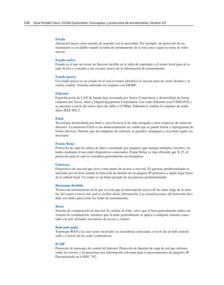 Escala
Alteración hasta cierto tamaño de acuerdo con la necesidad. Por ejemplo, un protocolo de en-
rutamiento es escalable cuando la tabla de enrutamiento de la ruta crece según la suma de redes
nuevas.
Estado activo
Estado en el que no existe un Sucesor factible en la tabla de topología y el router local pasa al es-
tado Activo y consulta a sus vecinos acerca de la información de enrutamiento.
Estado pasivo
Un estado pasivo es un estado en el cual el router identificó al sucesor para un cierto destino y se
vuelve estable. Término utilizado en conjunto con EIGRP.
Ethernet
Especificación de LAN de banda base inventada por Xerox Corporation y desarrollada de forma
conjunta por Xerox, Intel y Digital Equipment Corporation. Las redes Ethernet usan CSMA/CD y
se ejecutan a través de varios tipos de cable a 10 Mbps. Ethernet es similar al conjunto de están-
dares IEEE 802.3.
Flash
Tecnología desarrollada por Intel y cuya licencia le ha sido otorgada a otras empresas de semicon-
ductores. La memoria Flash es un almacenamiento no volátil que se puede borrar y reprogramar de
forma eléctrica. Permite que las imágenes de software se guarden, arranquen y rescriban según sea
necesario.
Frame Relay
Protocolo de capa de enlace de datos conmutado por paquetes que maneja múltiples circuitos vir-
tuales mediante el uso entre dispositivos conectados. Frame Relay es más eficiente que X.25, el
protocolo para el cual se considera generalmente un reemplazo.
Gateways
Dispositivo de una red que sirve como punto de acceso a otra red. El gateway predeterminado es
utilizado por un host cuando la dirección de destino de un paquete IP pertenece a algún lugar fuera
de la subred local. Un router es un buen ejemplo de un gateway predeterminado.
Horizonte dividido
Técnica de enrutamiento en la que se evita que la información acerca de las rutas salga de la inter-
faz del router a través del cual se recibió dicha información. Las actualizaciones del horizonte divi-
dido son útiles para evitar los loops de enrutamiento.
Hosts
Sistema de computación en una red. Es similar al nodo, salvo que el host generalmente indica un
sistema de computación, mientras que el nodo generalmente se aplica a cualquier sistema conec-
tado a la red, incluidos servidores de acceso y routers.
Hub-and-spoke
Topología WAN a la cual varias sucursales se encuentran conectadas a través de un hub centrali-
zado o a través de las sedes corporativas.
ICMP
Protocolo de mensajes de control de Internet. Protocolo de Internet de capa de red que informa
sobre los errores y proporciona otra información relevante para el procesamiento de paquetes IP.
Documentado en la RFC 792.
246 Guía Portátil Cisco. CCNA Exploration: Conceptos y protocolos de enrutamiento, Versión 4.0
 
