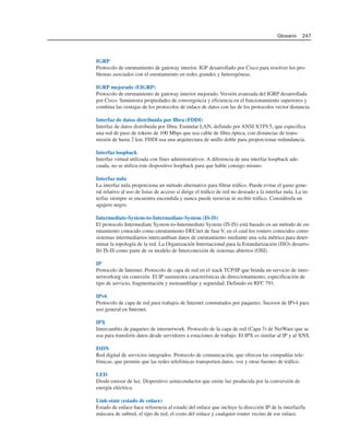 IGRP
Protocolo de enrutamiento de gateway interior. IGP desarrollado por Cisco para resolver los pro-
blemas asociados con el enrutamiento en redes grandes y heterogéneas.
IGRP mejorado (EIGRP)
Protocolo de enrutamiento de gateway interior mejorado. Versión avanzada del IGRP desarrollada
por Cisco. Suministra propiedades de convergencia y eficiencia en el funcionamiento superiores y
combina las ventajas de los protocolos de enlace de datos con las de los protocolos vector distancia.
Interfaz de datos distribuida por fibra (FDDI)
Interfaz de datos distribuida por fibra. Estándar LAN, definido por ANSI X3T9.5, que especifica
una red de paso de tokens de 100 Mbps que usa cable de fibra óptica, con distancias de trans-
misión de hasta 2 km. FDDI usa una arquitectura de anillo doble para proporcionar redundancia.
Interfaz loopback
Interfaz virtual utilizada con fines administrativos. A diferencia de una interfaz loopback ade-
cuada, no se utiliza este dispositivo loopback para que hable consigo mismo.
Interfaz nula
La interfaz nula proporciona un método alternativo para filtrar tráfico. Puede evitar el gasto gene-
ral relativo al uso de listas de acceso si dirige el tráfico de red no deseado a la interfaz nula. La in-
terfaz siempre se encuentra encendida y nunca puede reenviar ni recibir tráfico. Considérela un
agujero negro.
Intermediate-System-to-Intermediate-System (IS-IS)
El protocolo Intermediate System-to-Intermediate System (IS-IS) está basado en un método de en-
rutamiento conocido como enrutamiento DECnet de fase V, en el cual los routers conocidos como
sistemas intermediarios intercambian datos de enrutamiento mediante una sola métrica para deter-
minar la topología de la red. La Organización Internacional para la Estandarización (ISO) desarro-
lló IS-IS como parte de su modelo de Interconexión de sistemas abiertos (OSI).
IP
Protocolo de Internet. Protocolo de capa de red en el stack TCP/IP que brinda un servicio de inter-
networking sin conexión. El IP suministra características de direccionamiento, especificación de
tipo de servicio, fragmentación y reensamblaje y seguridad. Definido en RFC 791.
IPv6
Protocolo de capa de red para trabajos de Internet conmutados por paquetes. Sucesor de IPv4 para
uso general en Internet.
IPX
Intercambio de paquetes de internetwork. Protocolo de la capa de red (Capa 3) de NetWare que se
usa para transferir datos desde servidores a estaciones de trabajo. El IPX es similar al IP y al XNS.
ISDN
Red digital de servicios integrados. Protocolo de comunicación, que ofrecen las compañías tele-
fónicas, que permite que las redes telefónicas transporten datos, voz y otras fuentes de tráfico.
LED
Diodo emisor de luz. Dispositivo semiconductor que emite luz producida por la conversión de
energía eléctrica.
Link-state (estado de enlace)
Estado de enlace hace referencia al estado del enlace que incluye la dirección IP de la interfaz/la
máscara de subred, el tipo de red, el costo del enlace y cualquier router vecino de ese enlace.
Glosario 247
 