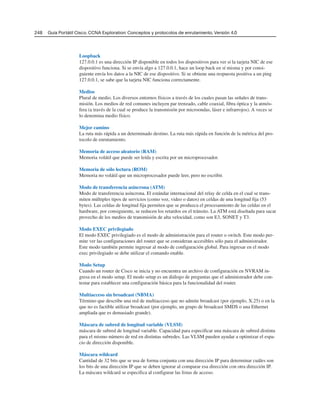 Loopback
127.0.0.1 es una dirección IP disponible en todos los dispositivos para ver si la tarjeta NIC de ese
dispositivo funciona. Si se envía algo a 127.0.0.1, hace un loop back en sí misma y por consi-
guiente envía los datos a la NIC de ese dispositivo. Si se obtiene una respuesta positiva a un ping
127.0.0.1, se sabe que la tarjeta NIC funciona correctamente.
Medios
Plural de medio. Los diversos entornos físicos a través de los cuales pasan las señales de trans-
misión. Los medios de red comunes incluyen par trenzado, cable coaxial, fibra óptica y la atmós-
fera (a través de la cual se produce la transmisión por microondas, láser e infrarrojos). A veces se
lo denomina medio físico.
Mejor camino
La ruta más rápida a un determinado destino. La ruta más rápida en función de la métrica del pro-
tocolo de enrutamiento.
Memoria de acceso aleatorio (RAM)
Memoria volátil que puede ser leída y escrita por un microprocesador.
Memoria de sólo lectura (ROM)
Memoria no volátil que un microprocesador puede leer, pero no escribir.
Modo de transferencia asíncrona (ATM)
Modo de transferencia asíncrona. El estándar internacional del relay de celda en el cual se trans-
miten múltiples tipos de servicios (como voz, video o datos) en celdas de una longitud fija (53
bytes). Las celdas de longitud fija permiten que se produzca el procesamiento de las celdas en el
hardware, por consiguiente, se reducen los retardos en el tránsito. La ATM está diseñada para sacar
provecho de los medios de transmisión de alta velocidad, como son E3, SONET y T3.
Modo EXEC privilegiado
El modo EXEC privilegiado es el modo de administración para el router o switch. Este modo per-
mite ver las configuraciones del router que se consideran accesibles sólo para el administrador.
Este modo también permite ingresar al modo de configuración global. Para ingresar en el modo
exec privilegiado se debe utilizar el comando enable.
Modo Setup
Cuando un router de Cisco se inicia y no encuentra un archivo de configuración en NVRAM in-
gresa en el modo setup. El modo setup es un diálogo de preguntas que el administrador debe con-
testar para establecer una configuración básica para la funcionalidad del router.
Multiacceso sin broadcast (NBMA)
Término que describe una red de multiacceso que no admite broadcast (por ejemplo, X.25) o en la
que no es factible utilizar broadcast (por ejemplo, un grupo de broadcast SMDS o una Ethernet
ampliada que es demasiado grande).
Máscara de subred de longitud variable (VLSM)
máscara de subred de longitud variable. Capacidad para especificar una máscara de subred distinta
para el mismo número de red en distintas subredes. Las VLSM pueden ayudar a optimizar el espa-
cio de dirección disponible.
Máscara wildcard
Cantidad de 32 bits que se usa de forma conjunta con una dirección IP para determinar cuáles son
los bits de una dirección IP que se deben ignorar al comparar esa dirección con otra dirección IP.
La máscara wildcard se especifica al configurar las listas de acceso.
248 Guía Portátil Cisco. CCNA Exploration: Conceptos y protocolos de enrutamiento, Versión 4.0
 