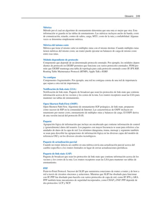 Métrica
Método por el cual un algoritmo de enrutamiento determina que una ruta es mejor que otra. Esta
información se guarda en las tablas de enrutamiento. Las métricas incluyen ancho de banda, costo
de comunicación, retardo, conteo de saltos, carga, MTU, costo de la ruta y confiabilidad. Algunas
veces se denomina simplemente métrica.
Métrica del mismo costo
Métrica que tiene el mismo valor en múltiples rutas con el mismo destino. Cuando múltiples rutas
tienen métricas del mismo costo, un router puede ejecutar un balanceo de carga de mismo costo
entre esas rutas.
Módulo dependiente de protocolo
Componente que depende de un determinado protocolo enrutado. Por ejemplo, los módulos depen-
dientes de protocolo en EIGRP permiten que funcione con varios protocolos enrutados. PDM per-
mite que EIGRP mantenga una tabla de topología para cada protocolo enrutado como IP, IPX RIP,
Routing Table Maintenance Protocol (RTMP), Apple Talk e IGRP.
No contigua
Componentes fragmentados. Por ejemplo, una red no contigua consta de una red de importancia
que separa a otra red de importancia.
Notificación de link-state (LSA)
Notificación de link-state. Paquete de broadcast que usan los protocolos de link-state que contiene
información acerca de los vecinos y los costos de la ruta. Los routers receptores usan las LSA para
mantener sus tablas de enrutamiento.
Open Shortest Path First (OSPF)
Open Shortest Path First. Algoritmo de enrutamiento IGP jerárquico, de link-state, propuesto
como sucesor de RIP en la comunidad de Internet. Las características de OSPF incluyen en-
rutamiento por menor costo, enrutamiento de múltiples rutas y balanceo de carga. El OSPF deriva
de una versión inicial del protocolo IS-IS.
Paquete
Agrupación lógica de información que incluye un encabezado que contiene información de control
y (generalmente) datos del usuario. Los paquetes con mayor frecuencia se usan para referirse a las
unidades de datos de la capa de red. Los términos datagrama, trama, mensaje y segmento también
se usan para describir las agrupaciones de información lógica en las diversas capas del modelo de
referencia OSI y en los diversos círculos tecnológicos.
Paquete de actualización parcial
Cuando un router detecta un cambio en una métrica envía una actualización parcial acerca del
cambio específico a los routers limitados en lugar de enviar actualizaciones periódicas.
Paquete de link-state (LSP)
Paquete de broadcast que usan los protocolos de link-state que contiene información acerca de los
vecinos y los costos de la ruta. Los routers receptores usan las LSA para mantener sus tablas de
enrutamiento.
PPP
Point-to-Point Protocol. Sucesor del SLIP que suministra conexiones de router a router y de host a
red a través de circuitos síncronos y asíncronos. Mientras que SLIP fue diseñado para funcionar
con IP, PPP fue diseñado para hacerlo con varios protocolos de capa de red, como IP, IPX y ARA.
PPP también tiene mecanismos de seguridad incorporados, como CHAP y PAP. PPP depende de
dos protocolos: LCP y NCP.
Glosario 249
 