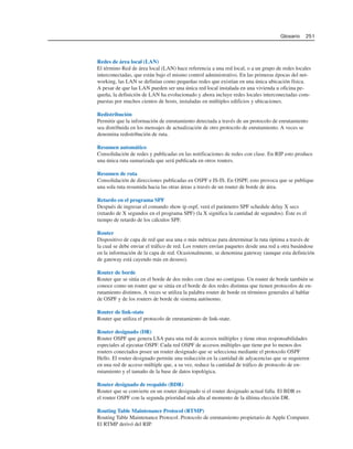 Redes de área local (LAN)
El término Red de área local (LAN) hace referencia a una red local, o a un grupo de redes locales
interconectadas, que están bajo el mismo control administrativo. En las primeras épocas del net-
working, las LAN se definían como pequeñas redes que existían en una única ubicación física.
A pesar de que las LAN pueden ser una única red local instalada en una vivienda u oficina pe-
queña, la definición de LAN ha evolucionado y ahora incluye redes locales interconectadas com-
puestas por muchos cientos de hosts, instaladas en múltiples edificios y ubicaciones.
Redistribución
Permitir que la información de enrutamiento detectada a través de un protocolo de enrutamiento
sea distribuida en los mensajes de actualización de otro protocolo de enrutamiento. A veces se
denomina redistribución de ruta.
Resumen automático
Consolidación de redes y publicadas en las notificaciones de redes con clase. En RIP esto produce
una única ruta sumarizada que será publicada en otros routers.
Resumen de ruta
Consolidación de direcciones publicadas en OSPF e IS-IS. En OSPF, esto provoca que se publique
una sola ruta resumida hacia las otras áreas a través de un router de borde de área.
Retardo en el programa SPF
Después de ingresar el comando show ip ospf, verá el parámetro SPF schedule delay X secs
(retardo de X segundos en el programa SPF) (la X significa la cantidad de segundos). Éste es el
tiempo de retardo de los cálculos SPF.
Router
Dispositivo de capa de red que usa una o más métricas para determinar la ruta óptima a través de
la cual se debe enviar el tráfico de red. Los routers envían paquetes desde una red a otra basándose
en la información de la capa de red. Ocasionalmente, se denomina gateway (aunque esta definición
de gateway está cayendo más en desuso).
Router de borde
Router que se sitúa en el borde de dos redes con clase no contiguas. Un router de borde también se
conoce como un router que se sitúa en el borde de dos redes distintas que tienen protocolos de en-
rutamiento distintos. A veces se utiliza la palabra router de borde en términos generales al hablar
de OSPF y de los routers de borde de sistema autónomo.
Router de link-state
Router que utiliza el protocolo de enrutamiento de link-state.
Router designado (DR)
Router OSPF que genera LSA para una red de accesos múltiples y tiene otras responsabilidades
especiales al ejecutar OSPF. Cada red OSPF de accesos múltiples que tiene por lo menos dos
routers conectados posee un router designado que se selecciona mediante el protocolo OSPF
Hello. El router designado permite una reducción en la cantidad de adyacencias que se requieren
en una red de acceso múltiple que, a su vez, reduce la cantidad de tráfico de protocolo de en-
rutamiento y el tamaño de la base de datos topológica.
Router designado de respaldo (BDR)
Router que se convierte en un router designado si el router designado actual falla. El BDR es
el router OSPF con la segunda prioridad más alta al momento de la última elección DR.
Routing Table Maintenance Protocol (RTMP)
Routing Table Maintenance Protocol. Protocolo de enrutamiento propietario de Apple Computer.
El RTMP derivó del RIP.
Glosario 251
 