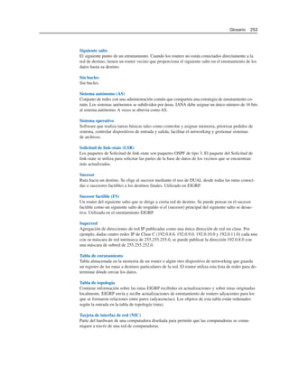Siguiente salto
El siguiente punto de un enrutamiento. Cuando los routers no están conectados directamente a la
red de destino, tienen un router vecino que proporciona el siguiente salto en el enrutamiento de los
datos hasta su destino.
Sin bucles
Sin bucles.
Sistema autónomo (AS)
Conjunto de redes con una administración común que comparten una estrategia de enrutamiento co-
mún. Los sistemas autónomos se subdividen por áreas. IANA debe asignar un único número de 16 bits
al sistema autónomo. A veces se abrevia como AS.
Sistema operativo
Software que realiza tareas básicas tales como controlar y asignar memoria, priorizar pedidos de
sistema, controlar dispositivos de entrada y salida, facilitar el networking y gestionar sistemas
de archivos.
Solicitud de link-state (LSR)
Los paquetes de Solicitud de link-state son paquetes OSPF de tipo 3. El paquete del Solicitud de
link-state se utiliza para solicitar las partes de la base de datos de los vecinos que se encuentran
más actualizadas.
Sucesor
Ruta hacia un destino. Se elige al sucesor mediante el uso de DUAL desde todas las rutas conoci-
das o sucesores factibles a los destinos finales. Utilizado en EIGRP.
Sucesor factible (FS)
Un router del siguiente salto que se dirige a cierta red de destino. Se puede pensar en el sucesor
factible como un siguiente salto de respaldo si el (sucesor) principal del siguiente salto se desac-
tiva. Utilizada en el enrutamiento EIGRP.
Superred
Agregación de direcciones de red IP publicadas como una única dirección de red sin clase. Por
ejemplo, dadas cuatro redes IP de Clase C (192.0.8.0, 192.0.9.0, 192.0.10.0 y 192.0.11.0) cada una
con su máscara de red intrínseca de 255.255.255.0, se puede publicar la dirección 192.0.8.0 con
una máscara de subred de 255.255.252.0.
Tabla de enrutamiento
Tabla almacenada en la memoria de un router o algún otro dispositivo de networking que guarda
un registro de las rutas a destinos particulares de la red. El router utiliza esta lista de redes para de-
terminar dónde enviar los datos.
Tabla de topología
Contiene información sobre las rutas EIGRP recibidas en actualizaciones y sobre rutas originadas
localmente. EIGRP envía y recibe actualizaciones de enrutamiento de routers adyacentes para los
que se formaron relaciones entre pares (adyacencias). Los objetos de esta tabla están ordenados
según la entrada en la tabla de topología (ruta).
Tarjeta de interfaz de red (NIC)
Parte del hardware de una computadora diseñada para permitir que las computadoras se comu-
niquen a través de una red de computadoras.
Glosario 253
 