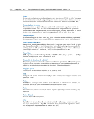 Telnet
Protocolo de emulación de terminal estándar en el stack de protocolos TCP/IP. Se utiliza Telnet para
la conexión terminal remota, lo cual permite que los usuarios inicien sesión en sistemas remotos y
utilicen recursos como si estuvieran conectados a un sistema local. Telnet se define en RFC 854.
Temporizadores de espera
Temporizadores en los que se coloca una ruta de modo que los routers no publiquen la ruta ni
acepten notificaciones acerca de la ruta durante un período de tiempo determinado (período de
espera). La espera se usa para purgar la información defectuosa sobre una ruta de todos los routers
de la red. Una ruta generalmente se coloca en espera cuando falla un enlace de esa ruta.
Tiempo de espera
El tiempo máximo que un router espera para recibir el próximo paquete de saludo o actualización
de enrutamiento. Una vez que el contador del tiempo de espera expire, esa ruta será inalcanzable.
Tipo/Longitud/Valor (TLV)
La porción de datos del paquete EIGRP. Todos los TLV comienzan con el campo Tipo de 16 bits y
con el campo Longitud de 16 bits. Existen distintos valores TLV según el protocolo enrutado. Sin
embargo, existe un TLV general que describe parámetros EIGRP genéricos como el de Secuencia
(utilizado por el Multicast Confiable de Cisco) y la versión del software EIGRP.
Token Ring
LAN de paso de tokens desarrollada y admitida por IBM. Los Token Ring se ejecutan a 4 o 16 Mbps
mediante una topología de anillo. Similar a IEEE 802.5.
Traducción de direcciones de red (NAT)
Mecanismo para reducir la necesidad de direcciones IP únicas globalmente. NAT permite que una
organización con direcciones que no son únicas globalmente se conecten a Internet mediante la
traducción de esas direcciones en espacio de direcciones globalmente enrutables.
Triggered update
Actualización de enrutamiento disparada por un evento en la red.
TTL
Tiempo de vida. Campo en un encabezado IP que indica durante cuánto tiempo se considera que el
paquete es válido.
Vecino
En OSPF, dos routers que tienen interfaces en una red común. En redes de accesos múltiples, los
vecinos se detectan de forma dinámica a través del protocolo OSPF Hello.
Vector
Un vector es una cantidad caracterizada por una magnitud (por ejemplo saltos en una ruta) y una
dirección.
Vector distancia
Consulte Bellman-Ford (algoritmo).
XNS
Xerox Network Systems. Stack de protocolos desarrollado por Xerox que contiene protocolos de
red que se asemejan mucho a IP y TCP. XNS fue uno de los primeros stack de protocolos utiliza-
dos en las primeras implementaciones de redes de área local.
254 Guía Portátil Cisco. CCNA Exploration: Conceptos y protocolos de enrutamiento, Versión 4.0
 