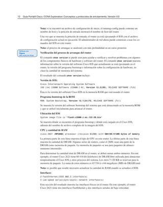 12 Guía Portátil Cisco. CCNA Exploration: Conceptos y protocolos de enrutamiento, Versión 4.0
Nota: si se encontró un archivo de configuración de inicio, el running-config puede contener un
nombre de host y la petición de entrada mostrará el nombre de host del router.
Una vez que se muestra la petición de entrada, el router ya está ejecutando el IOS con el archivo
de configuración actual en ejecución. El administrador de red ahora puede comenzar a usar los co-
mandos del IOS en este router.
Nota: el proceso de arranque se analizará con más profundidad en un curso posterior.
Verificación del proceso de arranque del router
El comando show version se puede usar para ayudar a verificar y resolver problemas con algunos
de los componentes básicos de hardware y software del router. El comando show version muestra
información sobre la versión del software Cisco IOS que actualmente se está ejecutando en el
router, la versión del programa bootstrap e información sobre la configuración de hardware, in-
cluso la cantidad de memoria del sistema.
El resultado del comando show version incluye:
Versión de IOS:
Cisco Internetwork Operating System Software
IOS (tm) C2600 Software (C2600-I-M), Version 12.2(28), RELEASE SOFTWARE (fc5)
Ésta es la versión del software Cisco IOS en la memoria RAM que está usando el router.
Programa bootstrap de la ROM
ROM: System Bootstrap, Version 12.1(3r)T2, RELEASE SOFTWARE (fc1)
Se muestra la versión del software bootstrap del sistema que está almacenado en la memoria ROM
y que se utilizó inicialmente para arrancar el router.
Ubicación del IOS
System image file is “flash:c2600-i-mz.122-28.bin”
Se muestra dónde se encuentra el programa boostrap y dónde está cargado en el Cisco IOS,
además del nombre de archivo completo de la imagen del IOS.
CPU y cantidad de RAM
cisco 2621 (MPC860) processor (revision 0x200) with 60416K/5120K bytes of memory
La primera parte de esta línea muestra el tipo de CPU en este router. La última parte de esta línea
muestra la cantidad de DRAM. Algunas series de routers, como el 2600, usan una parte de la
DRAM como memoria de paquete. La memoria de paquetes se usa para paquetes de almace-
namiento intermedio.
Para determinar la cantidad total de DRAM en el router, se deben sumar ambos números. En este
ejemplo, el router Cisco 2621 tiene 60 416 kb (kilobytes) de DRAM libre utilizada para almacenar
temporalmente el Cisco IOS y otros procesos del sistema. Los otros 5 120 KB se reservan para la
memoria de paquete. La suma de estos números es 65 536 k o 64 megabytes (MB) de DRAM total.
Nota: es posible que resulte necesario actualizar la cantidad de RAM cuando se actualice el IOS.
Interfaces
2 FastEthernet/IEEE 802.3 interface(s)
2 Low-speed serial(sync/async) network interface(s)
Esta sección del resultado muestra las interfaces físicas en el router. En este ejemplo, el router
Cisco 2621 tiene dos interfaces FastEthernet y dos interfaces seriales de baja velocidad.
 
