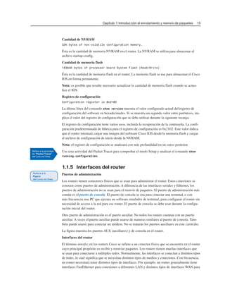 Capítulo 1: Introducción al enrutamiento y reenvío de paquetes 13
Cantidad de NVRAM
32K bytes of non-volatile configuration memory.
Ésta es la cantidad de memoria NVRAM en el router. La NVRAM se utiliza para almacenar el
archivo startup-config.
Cantidad de memoria flash
16384K bytes of processor board System flash (Read/Write)
Ésta es la cantidad de memoria flash en el router. La memoria flash se usa para almacenar el Cisco
IOS en forma permanente.
Nota: es posible que resulte necesario actualizar la cantidad de memoria flash cuando se actua-
lice el IOS.
Registro de configuración
Configuration register is 0x2102
La última línea del comando show version muestra el valor configurado actual del registro de
configuración del software en hexadecimales. Si se muestra un segundo valor entre paréntesis, im-
plica el valor del registro de configuración que se debe utilizar durante la siguiente recarga.
El registro de configuración tiene varios usos, incluida la recuperación de la contraseña. La confi-
guración predeterminada de fábrica para el registro de configuración es 0x2102. Este valor indica
que el router intentará cargar una imagen del software Cisco IOS desde la memoria flash y cargar
el archivo de configuración de inicio desde la NVRAM.
Nota: el registro de configuración se analizará con más profundidad en un curso posterior.
Use esta actividad del Packet Tracer para comprobar el modo Setup y analizar el comando show
running-configuration.
1.1.5 Interfaces del router
Puertos de administración
Los routers tienen conectores físicos que se usan para administrar el router. Estos conectores se
conocen como puertos de administración. A diferencia de las interfaces seriales y Ethernet, los
puertos de administración no se usan para el reenvío de paquetes. El puerto de administración más
común es el puerto de consola. El puerto de consola se usa para conectar una terminal, o con
más frecuencia una PC que ejecuta un software emulador de terminal, para configurar el router sin
necesidad de acceso a la red para ese router. El puerto de consola se debe usar durante la configu-
ración inicial del router.
Otro puerto de administración es el puerto auxiliar. No todos los routers cuentan con un puerto
auxiliar. A veces el puerto auxiliar puede usarse de maneras similares al puerto de consola. Tam-
bién puede usarse para conectar un módem. No se tratarán los puertos auxiliares en este currículo.
La figura muestra los puertos AUX (auxiliares) y de consola en el router.
Interfaces del router
El término interfaz en los routers Cisco se refiere a un conector físico que se encuentra en el router
cuyo principal propósito es recibir y reenviar paquetes. Los routers tienen muchas interfaces que
se usan para conectarse a múltiples redes. Normalmente, las interfaces se conectan a distintos tipos
de redes, lo cual significa que se necesitan distintos tipos de medios y conectores. Con frecuencia,
un router necesitará tener distintos tipos de interfaces. Por ejemplo, un router generalmente tiene
interfaces FastEthernet para conexiones a diferentes LAN y distintos tipos de interfaces WAN para
 
