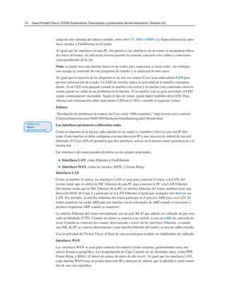 14 Guía Portátil Cisco. CCNA Exploration: Conceptos y protocolos de enrutamiento, Versión 4.0
conectar una variedad de enlaces seriales, entre ellos T1, DSL e ISDN. La figura muestra las inter-
faces seriales y FastEhernet en el router.
Al igual que las interfaces en una PC, los puertos y las interfaces en un router se encuentran ubica-
dos fuera del router. Su ubicación externa permite la cómoda conexión a los cables y conectores
correspondientes de la red.
Nota: se puede usar una interfaz única en un router para conectarse a varias redes; sin embargo,
esto escapa al contenido de este programa de estudio y se analizará en otro curso.
Al igual que la mayoría de los dispositivos de red, los routers Cisco usan indicadores LED para
proveer información de estado. Un LED de interfaz indica la actividad de la interfaz correspon-
diente. Si un LED está apagado cuando la interfaz está activa y la interfaz está conectada correcta-
mente, puede ser señal de un problema en la interfaz. Si la interfaz está en gran actividad, el LED
estará continuamente encendido. Según el tipo de router, puede haber también otros LED. Para
obtener más información sobre indicadores LED en el 1841, consulte el siguiente enlace:
Enlaces
“Resolución de problemas de routers de Cisco serie 1800 (modular),” http://www.cisco.com/en/
US/docs/routers/access/1800/1841/hardware/installation/guide/18troub.html
Las interfaces pertenecen a diferentes redes
Como se muestra en la figura, cada interfaz en un router es miembro o host en una red IP dife-
rente. Cada interfaz se debe configurar con una dirección IP y una máscara de subred de una red
diferente. El Cisco IOS no permitirá que dos interfaces activas en el mismo router pertenezcan a la
misma red.
Las interfaces del router pueden dividirse en dos grupos principales:
■ Interfaces LAN, como Ethernet y FastEthernet.
■ Interfaces WAN, como las seriales, ISDN, y Frame Relay.
Interfaces LAN
Como su nombre lo indica, las interfaces LAN se usan para conectar el router a la LAN, del
mismo modo que se utiliza la NIC Ethernet de una PC para conectar la PC a la LAN Ethernet.
Del mismo modo que la NIC Ethernet de la PC, la interfaz Ethernet del router también tiene una
dirección MAC de Capa 2 y participa en la LAN Ethernet al igual que cualquier otro host en esa
LAN. Por ejemplo, la interfaz Ethernet del router participa en el proceso ARP para esa LAN. El
router mantiene un caché ARP para esa interfaz, envía solicitudes de ARP cuando es necesario y
produce respuestas ARP cuando se requieren.
La interfaz Ethernet del router normalmente usa un jack RJ-45 que admite un cableado de par tren-
zado no blindado (UTP). Cuando un router se conecta a un switch, se usa un cable de conexión di-
recta. Cuando se conectan dos routers directamente a través de las interfaces Ethernet, o cuando
una NIC de PC se conecta directamente a una interfaz Ethernet del router, se usa un cable cruzado.
Use la actividad del Packet Tracer al final de esta sección para evaluar sus habilidades de cableado.
Interfaces WAN
Las interfaces WAN se usan para conectar los routers a redes externas, generalmente entre una
mayor distancia geográfica. La encapsulación de Capa 2 puede ser de diferentes tipos, como PPP,
Frame Relay y HDLC (Control de enlace de datos de alto nivel). Al igual que las interfaces LAN,
cada interfaz WAN tiene su propia dirección IP y máscara de subred, que la identifica como miem-
bro de una red específica.
 