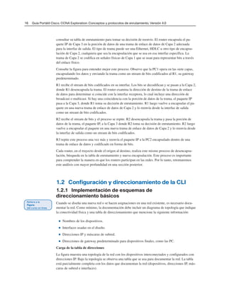 16 Guía Portátil Cisco. CCNA Exploration: Conceptos y protocolos de enrutamiento, Versión 4.0
consultar su tabla de enrutamiento para tomar su decisión de reenvío. El router encapsula el pa-
quete IP de Capa 3 en la porción de datos de una trama de enlace de datos de Capa 2 adecuada
para la interfaz de salida. El tipo de trama puede ser una Ethernet, HDLC u otro tipo de encapsu-
lación de Capa 2, cualquiera que sea la encapsulación que se usa en esa interfaz específica. La
trama de Capa 2 se codifica en señales físicas de Capa 1 que se usan para representar bits a través
del enlace físico.
Consulte la figura para entender mejor este proceso. Observe que la PC1 opera en las siete capas,
encapsulando los datos y enviando la trama como un stream de bits codificados al R1, su gateway
predeterminado.
R1 recibe el stream de bits codificados en su interfaz. Los bits se decodifican y se pasan a la Capa 2,
donde R1 desencapsula la trama. El router examina la dirección de destino de la trama de enlace
de datos para determinar si coincide con la interfaz receptora, lo cual incluye una dirección de
broadcast o multicast. Si hay una coincidencia con la porción de datos de la trama, el paquete IP
pasa a la Capa 3, donde R1 toma su decisión de enrutamiento. R1 luego vuelve a encapsular el pa-
quete en una nueva trama de enlace de datos de Capa 2 y lo reenvía desde la interfaz de salida
como un stream de bits codificados.
R2 recibe el stream de bits y el proceso se repite. R2 desencapsula la trama y pasa la porción de
datos de la trama, el paquete IP, a la Capa 3 donde R2 toma su decisión de enrutamiento. R2 luego
vuelve a encapsular el paquete en una nueva trama de enlace de datos de Capa 2 y lo reenvía desde
la interfaz de salida como un stream de bits codificados.
R3 repite este proceso una vez más y reenvía el paquete IP a la PC2 encapsulado dentro de una
trama de enlace de datos y codificado en forma de bits.
Cada router, en el trayecto desde el origen al destino, realiza este mismo proceso de desencapsu-
lación, búsqueda en la tabla de enrutamiento y nueva encapsulación. Este proceso es importante
para comprender la manera en que los routers participan en las redes. Por lo tanto, retomaremos
este análisis con mayor profundidad en una sección posterior.
1.2 Configuración y direccionamiento de la CLI
1.2.1 Implementación de esquemas de
direccionamiento básicos
Cuando se diseña una nueva red o se hacen asignaciones en una red existente, es necesario docu-
mentar la red. Como mínimo, la documentación debe incluir un diagrama de topología que indique
la conectividad física y una tabla de direccionamiento que mencione la siguiente información:
■ Nombres de los dispositivos.
■ Interfaces usadas en el diseño.
■ Direcciones IP y máscaras de subred.
■ Direcciones de gateway predeterminado para dispositivos finales, como las PC.
Carga de la tabla de direcciones
La figura muestra una topología de la red con los dispositivos interconectados y configurados con
direcciones IP. Bajo la topología se observa una tabla que se usa para documentar la red. La tabla
está parcialmente completa con los datos que documentan la red (dispositivos, direcciones IP, más-
caras de subred e interfaces).
 