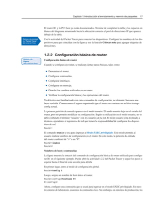 Capítulo 1: Introducción al enrutamiento y reenvío de paquetes 17
El router R1 y la PC1 host ya están documentados. Termine de completar la tabla y los espacios en
blanco del diagrama arrastrando hacia la ubicación correcta el pool de direcciones IP que aparece
debajo de la tabla.
Use la actividad del Packet Tracer para conectar los dispositivos. Configure los nombres de los dis-
positivos para que coincidan con la figura y use la función Colocar nota para agregar etiquetas de
direcciones.
1.2.2 Configuración básica de router
Configuración básica de router
Cuando se configura un router, se realizan ciertas tareas básicas, tales como:
■ Denominar el router.
■ Configurar contraseñas.
■ Configurar interfaces.
■ Configurar un mensaje.
■ Guardar los cambios realizados en un router.
■ Verificar la configuración básica y las operaciones del router.
Ya debería estar familiarizado con estos comandos de configuración; no obstante, haremos una
breve revisión. Comenzamos el repaso suponiendo que el router no contiene un archivo startup-
config actual.
La primera petición de entrada aparece en el modo usuario. El modo usuario deja ver el estado del
router, pero no permite modificar su configuración. Según su utilización en el modo usuario, no se
debe confundir el término “usuario” con los usuarios de la red. El modo usuario está destinado a
técnicos, operadores e ingenieros de red que tienen la responsabilidad de configurar los disposi-
tivos de red.
Router>
El comando enable se usa para ingresar al Modo EXEC privilegiado. Este modo permite al
usuario realizar cambios de configuración en el router. En este modo, la petición de entrada
del router cambiará de “>” a un “#”.
Router>enable
Router#
Nombres de host y contraseñas
La figura muestra la sintaxis del comando de configuración básica de router utilizada para configu-
rar R1 en el siguiente ejemplo. Puede abrir la actividad 1.2.2 del Packet Tracer y seguir los pasos o
esperar hasta el final de esta sección para abrirla
En primer lugar, entre al modo de configuración global.
Router#config t
Luego, asigne un nombre de host único al router.
Router(config)#hostname R1
R1(config)#
Ahora, configure una contraseña que se usará para ingresar en el modo EXEC privilegiado. En nues-
tro entorno de laboratorio, usaremos la contraseña class. Sin embargo, en entornos de producción, los
 