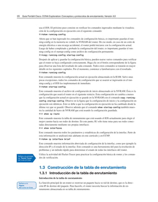 20 Guía Portátil Cisco. CCNA Exploration: Conceptos y protocolos de enrutamiento, Versión 4.0
usa el IOS. El próximo paso consiste en verificar los comandos ingresados mediante la visualiza-
ción de la configuración en ejecución con el siguiente comando:
R1#show running-config
Ahora que se han ingresado los comandos de configuración básica, es importante guardar el run-
ning-config en la memoria no volátil, la NVRAM del router. De ese modo, en caso de un corte de
energía eléctrica o una recarga accidental, el router podrá iniciarse con la configuración actual.
Luego de haber completado y probado la configuración del router, es importante guardar el run-
ning-config en el startup-config como archivo de configuración permanente.
R1#copy running-config startup-config
Después de aplicar y guardar la configuración básica, pueden usarse varios comandos para verificar
que el router se haya configurado correctamente. Haga clic en el botón correspondiente de la figura
para observar una lista del resultado de cada comando. Todos estos comandos se tratarán en mayor
detalle en los siguientes capítulos. Por el momento, comience a familiarizarse con el resultado.
R1#show running-config
Este comando muestra la configuración actual en ejecución almacenada en la RAM. Salvo unas
pocas excepciones, todos los comandos de configuración que se usaron se ingresarán en el run-
ning-config y el IOS los implementará de inmediato.
R1#show startup-config
Este comando muestra el archivo de configuración de inicio almacenado en la NVRAM. Ésta es la
configuración que usará el router en el siguiente reinicio. Esta configuración no cambia a menos
que la configuración actual en ejecución se guarde en la NVRAM con el comando copy running-
config startup-config. Observe en la figura que la configuración de inicio y la configuración en
ejecución son idénticas. Esto se debe a que la configuración en ejecución no ha cambiado desde la
última vez que se guardó. Observe además que el comando show startup-config también mues-
tra la cantidad de bytes de NVRAM que está usando la configuración guardada.
R1# show ip route
Este comando muestra la tabla de enrutamiento que está usando el IOS actualmente para elegir el
mejor camino hacia sus redes de destino. En este punto, R1 sólo tiene rutas para sus redes conec-
tadas directamente mediante sus propias interfaces.
R1# show interfaces
Este comando muestra todos los parámetros y estadísticas de configuración de la interfaz. Parte de
esta información se analizará más adelante en este currículo y en CCNP.
R1#show ip interface brief
Este comando muestra información abreviada de configuración de la interfaz, como por ejemplo la
dirección IP y el estado de la interfaz. Este comando es una herramienta útil para la resolución de
problemas y un método rápido para determinar el estado de todas las interfaces del router.
Utilice la actividad del Packet Tracer para practicar la configuración básica de router y los coman-
dos de verificación.
1.3 Construcción de la tabla de enrutamiento
1.3.1 Introducción de la tabla de enrutamiento
Introducción de la tabla de enrutamiento
La función principal de un router es reenviar un paquete hacia su red de destino, que es la direc-
ción IP de destino del paquete. Para hacerlo, el router necesita buscar la información de en-
rutamiento almacenada en su tabla de enrutamiento.
 