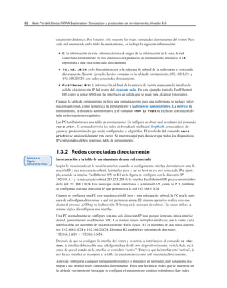 22 Guía Portátil Cisco. CCNA Exploration: Conceptos y protocolos de enrutamiento, Versión 4.0
rutamiento dinámico. Por lo tanto, sólo muestra las redes conectadas directamente del router. Para
cada red enumerada en la tabla de enrutamiento, se incluye la siguiente información:
■ C: la información en esta columna denota el origen de la información de la ruta, la red
conectada directamente, la ruta estática o del protocolo de enrutamiento dinámico. La C
representa a una ruta conectada directamente.
■ 192.168.1.0/24: es la dirección de red y la máscara de subred de la red remota o conectada
directamente. En este ejemplo, las dos entradas en la tabla de enrutamiento, 192.168.1./24 y
192.168.2.0/24, son redes conectadas directamente.
■ FastEthernet 0/0: la información al final de la entrada de la ruta representa la interfaz de
salida o la dirección IP del router del siguiente salto. En este ejemplo, tanto la FastEthernet
0/0 como la serial 0/0/0 son las interfaces de salida que se usan para alcanzar estas redes.
Cuando la tabla de enrutamiento incluye una entrada de ruta para una red remota se incluye infor-
mación adicional, como la métrica de enrutamiento y la distancia administrativa. La métrica de
enrutamiento, la distancia administrativa y el comando show ip route se explican con mayor de-
talle en los siguientes capítulos.
Las PC también tienen una tabla de enrutamiento. En la figura se observa el resultado del comando
route print. El comando revela las redes de broadcast, multicast, loopback, conectadas o de
gateway predeterminado que están configuradas o adquiridas. El resultado del comando route
print no se analizará durante este curso. Se muestra aquí para destacar que todos los dispositivos
IP configurados deben tener una tabla de enrutamiento.
1.3.2 Redes conectadas directamente
Incorporación a la tabla de enrutamiento de una red conectada
Según lo mencionado en la sección anterior, cuando se configura una interfaz de router con una di-
rección IP y una máscara de subred, la interfaz pasa a ser un host en esa red conectada. Por ejem-
plo, cuando la interfaz FastEthernet 0/0 en R1 en la figura se configura con la dirección IP
192.168.1.1 y la máscara de subred 255.255.255.0, la interfaz FastEthernet 0/0 pasa a ser miembro
de la red 192.168.1.0/24. Los hosts que están conectados a la misma LAN, como la PC1, también
se configuran con una dirección IP que pertenece a la red 192.168.1.0/24
Cuando se configura una PC con una dirección IP host y una máscara de subred, la PC usa la más-
cara de subred para determinar a qué red pertenece ahora. El sistema operativo realiza esto me-
diante el proceso ANDing en la dirección IP host y en la máscara de subred. Un router utiliza la
misma lógica al configurar una interfaz.
Una PC normalmente se configura con una sola dirección IP host porque tiene una única interfaz
de red, generalmente una Ethernet NIC. Los routers tienen múltiples interfaces; por lo tanto, cada
interfaz debe ser miembro de una red diferente. En la figura, R1 es miembro de dos redes diferen-
tes: 192.168.1.0/24 y 192.168.2.0/24. El router R2 también es miembro de dos redes:
192.168.2.0/24 y 192.168.3.0/24.
Después de que se configura la interfaz del router y se activa la interfaz con el comando no shut-
down, la interfaz debe recibir una señal portadora desde otro dispositivo (router, switch, hub, etc.)
antes de que el estado de la interfaz se considere “activo”. Una vez que la interfaz está “activa”, la
red de esa interfaz se incorpora a la tabla de enrutamiento como red conectada directamente.
Antes de configurar cualquier enrutamiento estático o dinámico en un router, éste solamente dis-
tingue a sus propias redes conectadas directamente. Éstas son las únicas redes que se muestran en
la tabla de enrutamiento hasta que se configure el enrutamiento estático o dinámico. Las redes
 