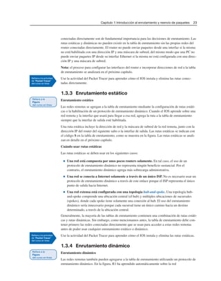 Capítulo 1: Introducción al enrutamiento y reenvío de paquetes 23
conectadas directamente son de fundamental importancia para las decisiones de enrutamiento. Las
rutas estáticas y dinámicas no pueden existir en la tabla de enrutamiento sin las propias redes del
router conectadas directamente. El router no puede enviar paquetes desde una interfaz si la misma
no está habilitada con una dirección IP y una máscara de subred, del mismo modo que una PC no
puede enviar paquetes IP desde su interfaz Ethernet si la misma no está configurada con una direc-
ción IP y una máscara de subred.
Nota: el proceso para configurar las interfaces del router e incorporar direcciones de red a la tabla
de enrutamiento se analizará en el próximo capítulo.
Use la actividad del Packet Tracer para aprender cómo el IOS instala y elimina las rutas conec-
tadas directamente.
1.3.3 Enrutamiento estático
Enrutamiento estático
Las redes remotas se agregan a la tabla de enrutamiento mediante la configuración de rutas estáti-
cas o la habilitación de un protocolo de enrutamiento dinámico. Cuando el IOS aprende sobre una
red remota y la interfaz que usará para llegar a esa red, agrega la ruta a la tabla de enrutamiento
siempre que la interfaz de salida esté habilitada.
Una ruta estática incluye la dirección de red y la máscara de subred de la red remota, junto con la
dirección IP del router del siguiente salto o la interfaz de salida. Las rutas estáticas se indican con
el código S en la tabla de enrutamiento, como se muestra en la figura. Las rutas estáticas se anali-
zan en detalle en el próximo capítulo.
Cuándo usar rutas estáticas
Las rutas estáticas se deben usar en los siguientes casos:
■ Una red está compuesta por unos pocos routers solamente. En tal caso, el uso de un
protocolo de enrutamiento dinámico no representa ningún beneficio sustancial. Por el
contrario, el enrutamiento dinámico agrega más sobrecarga administrativa.
■ Una red se conecta a Internet solamente a través de un único ISP. No es necesario usar un
protocolo de enrutamiento dinámico a través de este enlace porque el ISP representa el único
punto de salida hacia Internet.
■ Una red extensa está configurada con una topología hub-and-spoke. Una topología hub-
and-spoke comprende una ubicación central (el hub) y múltiples ubicaciones de sucursales
(spokes), donde cada spoke tiene solamente una conexión al hub. El uso del enrutamiento
dinámico sería innecesario porque cada sucursal tiene un único camino hacia un destino
determinado, a través de la ubicación central.
Generalmente, la mayoría de las tablas de enrutamiento contienen una combinación de rutas estáti-
cas y rutas dinámicas. Sin embargo, como mencionamos antes, la tabla de enrutamiento debe con-
tener primero las redes conectadas directamente que se usan para acceder a estas redes remotas
antes de poder usar cualquier enrutamiento estático o dinámico.
Use la actividad del Packet Tracer para aprender cómo el IOS instala y elimina las rutas estáticas.
1.3.4 Enrutamiento dinámico
Enrutamiento dinámico
Las redes remotas también pueden agregarse a la tabla de enrutamiento utilizando un protocolo de
enrutamiento dinámico. En la figura, R1 ha aprendido automáticamente sobre la red
 