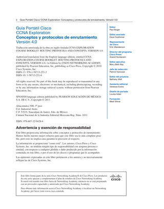 ii Guía Portátil Cisco. CCNA Exploration: Conceptos y protocolos de enrutamiento, Versión 4.0
Guía Portátil Cisco
CCNA Exploration
Conceptos y protocolos de enrutamiento
Versión 4.0
Cisco Networking Academy
Copyright© 2010 Cisco Systems, Inc.
Published by:
Cisco Press
800 East 96th Street
Indianapolis, IN 46240 USA
All rights reserved. No part of this book may be reproduced or transmitted in any
form or by any means, electronic or mechanical, including photocopying, recording,
or by any information storage and retrieval system, without written permission from
the publisher, except for the inclusion of brief quotations in a review.
Printed in the United States of America
First Printing September 2009
Library of Congress Cataloging-in-Publication Data is available upon request
ISBN-13: 978-1-58713-251-3
ISBN-10: 1-58713-251-6
Advertencia y exención de responsabilidad
Este libro proporciona información sobre conceptos y protocolos de enrutamiento.
Hemos hecho nuestro mejor esfuerzo para que este libro sea lo más completo posi-
ble, pero esto no implica una garantía ni precisión al respecto.
La información se proporciona “como está”. Los autores, Cisco Press y Cisco
Systems, Inc. no tendrán ningún tipo de responsabilidad con ninguna persona o
entidad, con respecto a cualquier pérdida o daño producido por la información
contenida en este libro, o por el uso de los discos o programas que lo acompañen.
Las opiniones expresadas en este libro pertenecen a los autores y no necesariamente
reflejan las de Cisco Systems, Inc.
Editor
Paul Boger
Editor asociado
Dave Dusthimer
Representante
de Cisco
Erik Ullanderson
Director del programa
Cisco Press
Anand Sundaram
Editor ejecutivo
Mary Beth Ray
Jefe de redacción
Patrick Kanouse
Editor del proyecto
Bethany Wall
Asistente editorial
Vanessa Evans
Diseño de portada
Louisa Adair
Formación
Mark Shirar
Este libro forma parte de la serie Cisco Networking Academy® de Cisco Press. Los productos
de esta serie apoyan y complementan el plan de estudios de Cisco Networking Academy.
Si usted está usando este libro fuera de Networking Academy, entonces no se está preparando
con un proveedor capacitado y autorizado por Cisco Networking Academy.
Para obtener más información acerca Cisco Networking Academy o localizar un Networking
Academy, por favor visite www.cisco.com/edu.
Traducción autorizada de la obra en inglés titulada CCNA EXPLORATION
COURSE BOOKLET: ROUTING PROTOCOLS AND CONCEPTS, VERSION 4.0.
Authorized translation from the English language edition, entitled CCNA
EXPLORATION COURSE BOOKLET: ROUTING PROTOCOLS AND
CONCEPTS, VERSION 4.0, 1st Edition by CISCO NETWORKING ACADEMY,
published by Pearson Education, Inc, publishing as Cisco Press, Copyright © 2010
Cisco Systems, Inc.
ISBN-13: 978-1-58713-251-3
ISBN-10: 1-58713-251-6
All rights reserved. No part of this book may be reproduced or transmitted in any
form or by any means, electronic or mechanical, including photocopying, recording
or by any information storage retrieval system, without permission from Pearson
Education, Inc.
SPANISH language edition published by PEARSON EDUCACIÓN DE MÉXICO
S.A. DE C.V., Copyright © 2011.
Atlacomulco 500, 5º piso
Col. Industrial Atoto
C.P. 53519, Naucalpan de Juárez, Edo. de México
Cámara Nacional de la Industria Editorial Mexicana Reg. Núm. 1031
ISBN: 978-607-32-0428-6
 