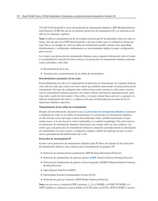 24 Guía Portátil Cisco. CCNA Exploration: Conceptos y protocolos de enrutamiento, Versión 4.0
192.168.4.0/24 desde R2 a través del protocolo de enrutamiento dinámico, RIP (Routing Informa-
tion Protocol). El RIP fue uno de los primeros protocolos de enrutamiento IP y se analizará en de-
talle en los siguientes capítulos.
Nota: la tabla de enrutamiento de R1 en la figura muestra que R1 ha aprendido sobre dos redes re-
motas: una ruta que usó el RIP dinámicamente y una ruta estática que se configuró en forma ma-
nual. Éste es un ejemplo de cómo las tablas de enrutamiento pueden contener rutas aprendidas
dinámicamente y configuradas estáticamente; no necesariamente implica la mejor configuración
para esta red.
Los routers usan protocolos de enrutamiento dinámico para compartir información sobre el estado
y la posibilidad de conexión de redes remotas. Los protocolos de enrutamiento dinámico ejecutan
varias actividades, entre ellas:
■ Descubrimiento de la red.
■ Actualización y mantenimiento de las tablas de enrutamiento.
Descubrimiento automático de las redes
El descubrimiento de redes es la capacidad de un protocolo de enrutamiento de compartir informa-
ción sobre las redes que conoce con otros routers que también están usando el mismo protocolo de
enrutamiento. En lugar de configurar rutas estáticas hacia redes remotas en cada router, un proto-
colo de enrutamiento dinámico permite a los routers obtener información automáticamente sobre
estas redes a partir de otros routers. Estas redes, y el mejor camino hacia cada red, se agregan a la
tabla de enrutamiento del router y se indican como una red detectada por un protocolo de en-
rutamiento dinámico específico.
Mantenimiento de las tablas de enrutamiento
Después del descubrimiento inicial de la red, los protocolos de enrutamiento dinámico actualizan
y mantienen las redes en sus tablas de enrutamiento. Los protocolos de enrutamiento dinámico
no sólo deciden acerca del mejor camino hacia diferentes redes, también determinan el mejor
camino nuevo si la ruta inicial se vuelve inutilizable (o si cambia la topología). Por estos motivos,
los protocolos de enrutamiento dinámico representan una ventaja sobre las rutas estáticas. Los
routers que usan protocolos de enrutamiento dinámico comparten automáticamente la información
de enrutamiento con otros routers y compensan cualquier cambio de topología sin que sea nece-
saria la participación del administrador de la red.
Protocolos de enrutamiento IP
Existen varios protocolos de enrutamiento dinámico para IP. Éstos son algunos de los protocolos
de enrutamiento dinámico más comunes para el enrutamiento de paquetes IP:
■ Protocolo de información de enrutamiento (RIP, Routing Information Protocol).
■ Protocolo de enrutamiento de gateway interior (IGRP, Interior Gateway Routing Protocol).
■ Protocolo de enrutamiento de gateway interior mejorado (EIGRP, Enhanced Interior Gateway
Routing Protocol).
■ Open Shortest Path First (OSPF).
■ Intermediate-System-to-Intermediate-System (IS-IS).
■ Protocolo de gateway fronterizo (BGP, Border Gateway Protocol).
Nota: en este curso se analizan el RIP (versiones 1 y 2), el EIGRP y el OSPF. El EIGRP y el
OSPF también se explican en mayor detalle en CCNP, junto con IS-IS y BGP. El IGRP es un pro-
 