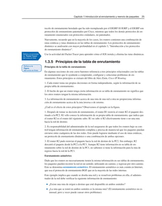 Capítulo 1: Introducción al enrutamiento y reenvío de paquetes 25
tocolo de enrutamiento heredado que ha sido reemplazado por el EIGRP. El IGRP y el EIGRP son
protocolos de enrutamiento patentados por Cisco, mientras que todos los demás protocolos de en-
rutamiento enumerados son protocolos estándares, no patentados.
Nuevamente, recuerde que en la mayoría de los casos, los routers contienen una combinación de
rutas estáticas y rutas dinámicas en las tablas de enrutamiento. Los protocolos de enrutamiento
dinámico se analizarán con mayor profundidad en el capítulo 3, “Introducción a los protocolos
de enrutamiento dinámico”.
Use la actividad del Packet Tracer para aprender cómo el IOS instala y elimina las rutas dinámicas.
1.3.5 Principios de la tabla de enrutamiento
Principios de la tabla de enrutamiento
En algunas secciones de este curso haremos referencia a tres principios relacionados con las tablas
de enrutamiento que lo ayudarán a comprender, configurar y solucionar problemas de en-
rutamiento. Estos principios se extraen del libro de Alex Zinin, Cisco IP Routing.
1. Cada router toma sus propias decisiones en forma independiente, según la información de su
propia tabla de enrutamiento.
2. El hecho de que un router tenga cierta información en su tabla de enrutamiento no significa que
los otros routers tengan la misma información.
3. La información de enrutamiento acerca de una ruta de una red a otra no proporciona informa-
ción de enrutamiento acerca de la ruta inversa o de retorno.
¿Cuál es el efecto de estos principios? Observemos el ejemplo en la figura.
1. Después de tomar su decisión de enrutamiento, el router R1 reenvía al router R2 el paquete des-
tinado a la PC2. R1 sólo conoce la información de su propia tabla de enrutamiento, que indica que
el router R2 es el router del siguiente salto. R1 no sabe si R2 efectivamente tiene o no una ruta
hacia la red de destino.
2. Es responsabilidad del administrador de la red asegurarse de que todos los routers bajo su con-
trol tengan información de enrutamiento completa y precisa de manera tal que los paquetes puedan
enviarse entre cualquiera de las dos redes. Esto puede lograrse mediante el uso de rutas estáticas,
un protocolo de enrutamiento dinámico o una combinación de ambas opciones.
3. El router R2 pudo reenviar el paquete hacia la red de destino de la PC2. Sin embargo, R2
descartó el paquete desde la PC2 a la PC1. Aunque R2 tiene información en su tabla de en-
rutamiento sobre la red de destino de la PC1, no sabemos si tiene la información para la ruta de
regreso hacia la red de la PC1.
Enrutamiento asimétrico
Dado que los routers no necesariamente tienen la misma información en sus tablas de enrutamiento,
los paquetes pueden recorrer la red en un sentido, utilizando un camino, y regresar por otro camino.
Esto se denomina enrutamiento asimétrico. El enrutamiento asimétrico es más común en Internet,
que usa el protocolo de enrutamiento BGP, que en la mayoría de las redes internas.
Este ejemplo implica que cuando se diseña una red y se resuelven problemas en ella, el adminis-
trador de la red debe verificar la siguiente información de enrutamiento:
■ ¿Existe una ruta de origen a destino que esté disponible en ambos sentidos?
■ ¿La ruta que se tomó en ambos sentidos es la misma ruta? (El enrutamiento asimétrico no es
inusual, pero a veces puede causar otros problemas).
 